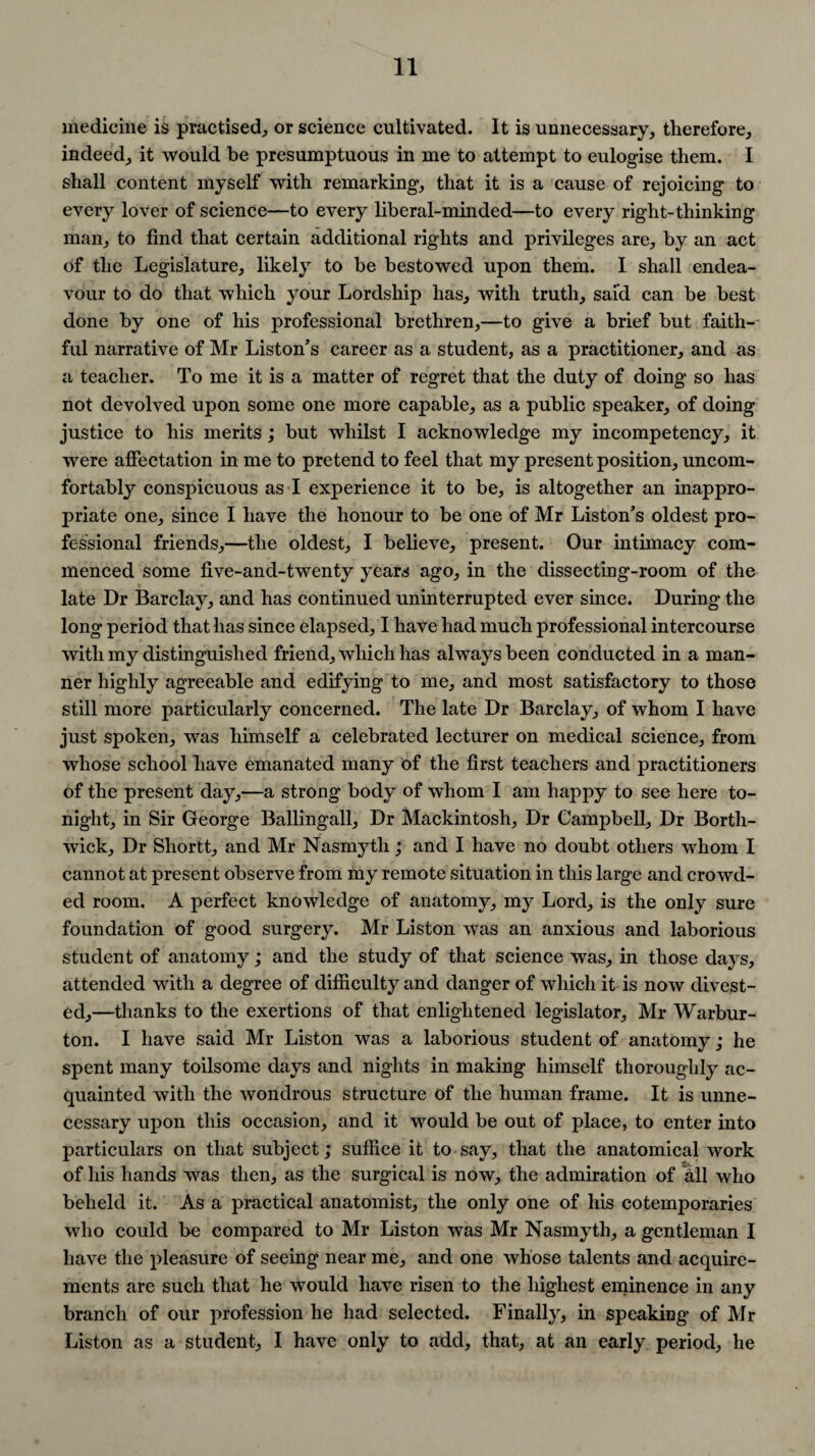 medicine is practised, or science cultivated. It is unnecessary, therefore, indeed, it would be presumptuous in me to attempt to eulogise them. I shall content myself with remarking, that it is a cause of rejoicing to every lover of science—to every liberal-minded—to every right-thinking man, to find that certain additional rights and privileges are, by an act of the Legislature, likely to be bestowed upon them. I shall endea¬ vour to do that which your Lordship has, with truth, said can be best done by one of his professional brethren,—to give a brief but faith¬ ful narrative of Mr Liston’s career as a student, as a practitioner, and as a teacher. To me it is a matter of regret that the duty of doing so has not devolved upon some one more capable, as a public speaker, of doing justice to his merits ; but whilst I acknowledge my incompetency, it were affectation in me to pretend to feel that my present position, uncom¬ fortably conspicuous as I experience it to be, is altogether an inappro¬ priate one, since I have the honour to be one of Mr Liston’s oldest pro¬ fessional friends,—the oldest, I believe, present. Our intimacy com¬ menced some five-and-twenty years ago, in the dissecting-room of the late Dr Barclay, and has continued uninterrupted ever since. During the long period that has since elapsed, I have had much professional intercourse with my distinguished friend, which has always been conducted in a man¬ ner highly agreeable and edifying to me, and most satisfactory to those still more particularly concerned. The late Dr Barclay, of whom I have just spoken, was himself a celebrated lecturer on medical science, from whose school have emanated many of the first teachers and practitioners of the present day,—a strong body of whom I am happy to see here to¬ night, in Sir George Ballingall, Dr Mackintosh, Dr Campbell, Dr Bortli- wick. Dr Shortt, and Mr Nasmyth; and I have no doubt others whom I cannot at present observe from my remote situation in this large and crowd¬ ed room. A perfect knowledge of anatomy, my Lord, is the only sure foundation of good surgery. Mr Liston was an anxious and laborious student of anatomy; and the study of that science was, in those days, attended with a degree of difficulty and danger of which it is now divest¬ ed,—thanks to the exertions of that enlightened legislator, Mr Warbur- ton. I have said Mr Liston was a laborious student of anatomy j he spent many toilsome days and nights in making himself thoroughly ac¬ quainted with the wondrous structure of the human frame. It is unne¬ cessary upon this occasion, and it would be out of place, to enter into particulars on that subject; suffice it to say, that the anatomical work of his hands was then, as the surgical is now, the admiration of Ml who beheld it. As a practical anatomist, the only one of his cotemporaries who could be compared to Mr Liston was Mr Nasmyth, a gentleman I have the pleasure of seeing near me, and one whose talents and acquire¬ ments are such that he would have risen to the highest eminence in any branch of our profession he had selected. Finally, in speaking of Mr Liston as a student, I have only to add, that, at an early period, he