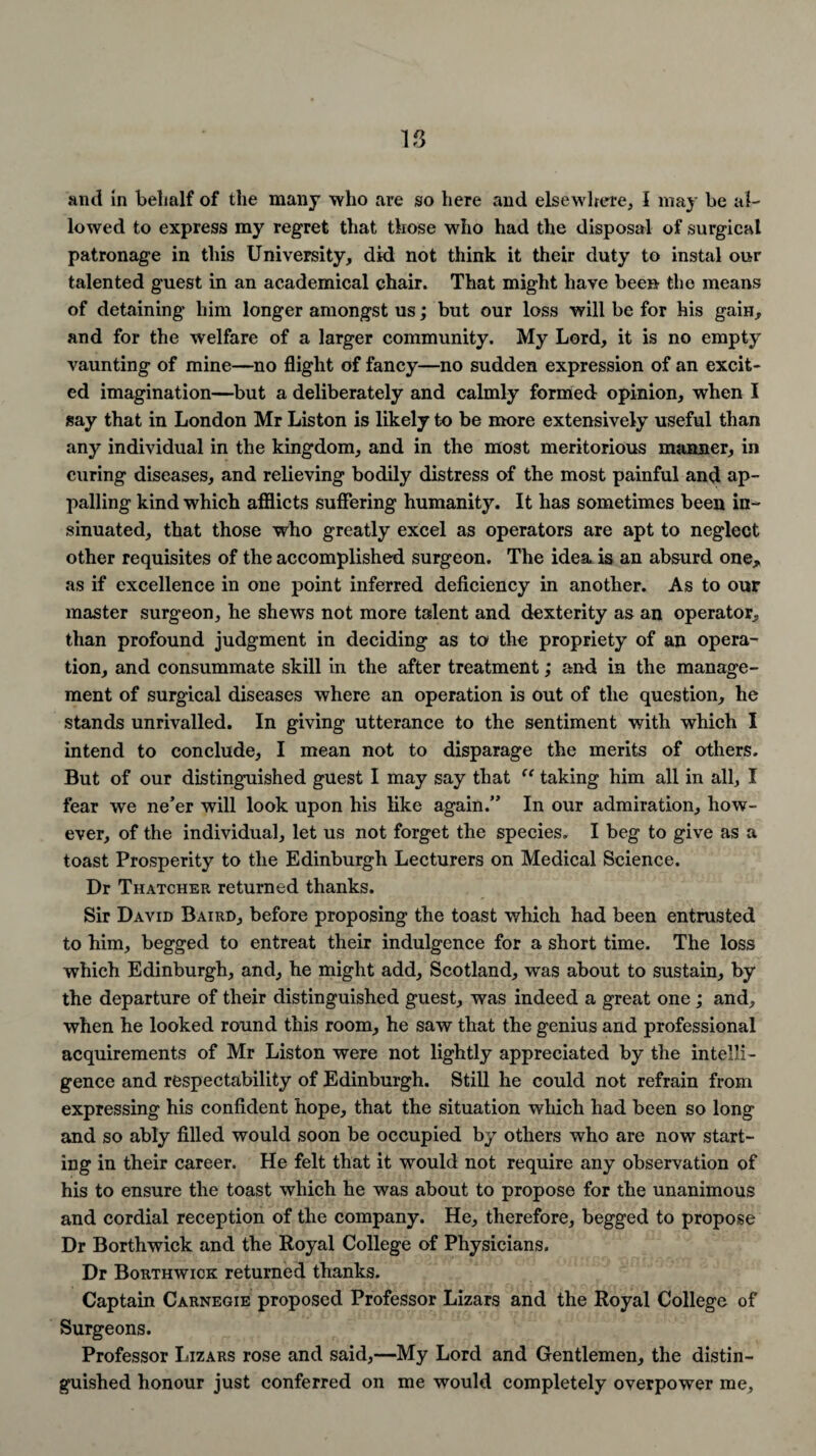 and in behalf of the many who are so here and elsewhere, I may be al¬ lowed to express my regret that those who had the disposal of surgical patronage in this University, did not think it their duty to instal our talented guest in an academical chair. That might have been the means of detaining1 him longer amongst us; but our loss will be for his gain, and for the welfare of a larger community. My Lord, it is no empty vaunting of mine—no flight of fancy—no sudden expression of an excit¬ ed imagination—but a deliberately and calmly formed opinion, when I say that in London Mr Liston is likely to be more extensively useful than any individual in the kingdom, and in the most meritorious manner, in curing diseases, and relieving bodily distress of the most painful and ap¬ palling kind which afflicts suffering humanity. It has sometimes been in¬ sinuated, that those who greatly excel as operators are apt to neglect other requisites of the accomplished surgeon. The idea is an absurd one,, as if excellence in one point inferred deficiency in another. As to our master surgeon, he shews not more talent and dexterity as an operator, than profound judgment in deciding as to the propriety of an opera¬ tion, and consummate skill in the after treatment; and in the manage¬ ment of surgical diseases where an operation is out of the question, he stands unrivalled. In giving utterance to the sentiment with which I intend to conclude, I mean not to disparage the merits of others. But of our distinguished guest I may say that “ taking him all in all, I fear we ne’er will look upon his like again.” In our admiration, how¬ ever, of the individual, let us not forget the species. I beg to give as a toast Prosperity to the Edinburgh Lecturers on Medical Science. Dr Thatcher returned thanks. Sir David Baird, before proposing the toast which had been entrusted to him, begged to entreat their indulgence for a short time. The loss which Edinburgh, and, he might add, Scotland, was about to sustain, by the departure of their distinguished guest, was indeed a great one; and, when he looked round this room, he saw that the genius and professional acquirements of Mr Liston were not lightly appreciated by the intelli¬ gence and respectability of Edinburgh. Still he could not refrain from expressing his confident hope, that the situation which had been so long and so ably filled would soon be occupied by others who are now start¬ ing in their career. He felt that it would not require any observation of his to ensure the toast which he was about to propose for the unanimous and cordial reception of the company. He, therefore, begged to propose Dr Borthwick and the Royal College of Physicians. Dr Borthwick returned thanks. Captain Carnegie proposed Professor Lizars and the Royal College of Surgeons. Professor Lizars rose and said,—My Lord and Gentlemen, the distin¬ guished honour just conferred on me would completely overpower me.