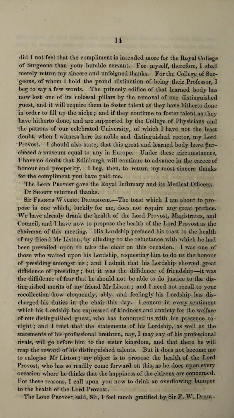 did I not feel that the compliment is intended more for the Royal College of Surgeons than your humble servant. For myself, therefore, I shall merely return my sincere and unfeigned thanks. For the College of Sur¬ geons, of whom I hold the proud distinction of being their Professor, I beg to say a few words. The princely edifice of that learned body has now lost one of its colossal pillars by the removal of our distinguished guest, and it will require them to foster talent as they have hitherto done in order to fill up the niche; and if they continue to foster talent as they have hitherto done, and are supported by the College of Physicians and the patrons of our celebrated University, of which I have not the least doubt, when I witness here its noble and distinguished rector, my Lord Provost. I should also state, that this great and learned body have pur¬ chased a museum equal to any in Europe. Under these circumstances, I have no doubt that Edinburgh will continue to advance in the career of honour and prosperity. I beg, then, to return my most sincere thanks for the compliment you have paid me. The Loan Provost gave the Royal Infirmary and its Medical Officers. Dr Shortt returned thanks. Sir Francis Walker Drummond.—The toast which I am about to pro¬ pose is one which, luckily for me, does not require any great preface. We have already drank the health of the Lord Provost, Magistrates, and Council, and I have now to propose the health of the Lord Provost as the chairman of this meeting. His Lordship prefaced his toast to the health of my friend Mr Liston, by alluding to the reluctance with which he had been prevailed upon to take the chair on this occasion. I was one of those who waited upon his Lordship, requesting him to do us the honour of presiding amongst us; and I admit that his Lordship showed great diffidence of presiding; but it was the diffidence of friendship—it was the diffidence of fear that he should not be able to do justice to the dis¬ tinguished merits of my friend Mr Liston; and I need not recall to your recollection how eloquently, ably, and feelingly his Lordship has dis¬ charged his duties in the chair this day. I concur in every sentiment which his Lordship has expressed of kindness and anxiety for the welfare of our distinguished guest, who has honoured us with his presence to¬ night ; and I trust that the statements of his Lordship, as well as the statements of his professional brethren, nay, I may say of his professional rivals, will go before him to the sister kingdom, and that there he will reap the reward of his distinguished talents. But it does not become me to eulogise Mr Liston; my object is to propose the health of the Lord Provost, who has so readily come forward on this, as he does upon every occasion where he thinks that the happiness of the citizens are concerned. For these reasons, I call upon you now to drink an overflowing bumper to the health of the Lord Provost. The Lord Provost said, Sir, I feel much gratified by Sir F. W. Drum-