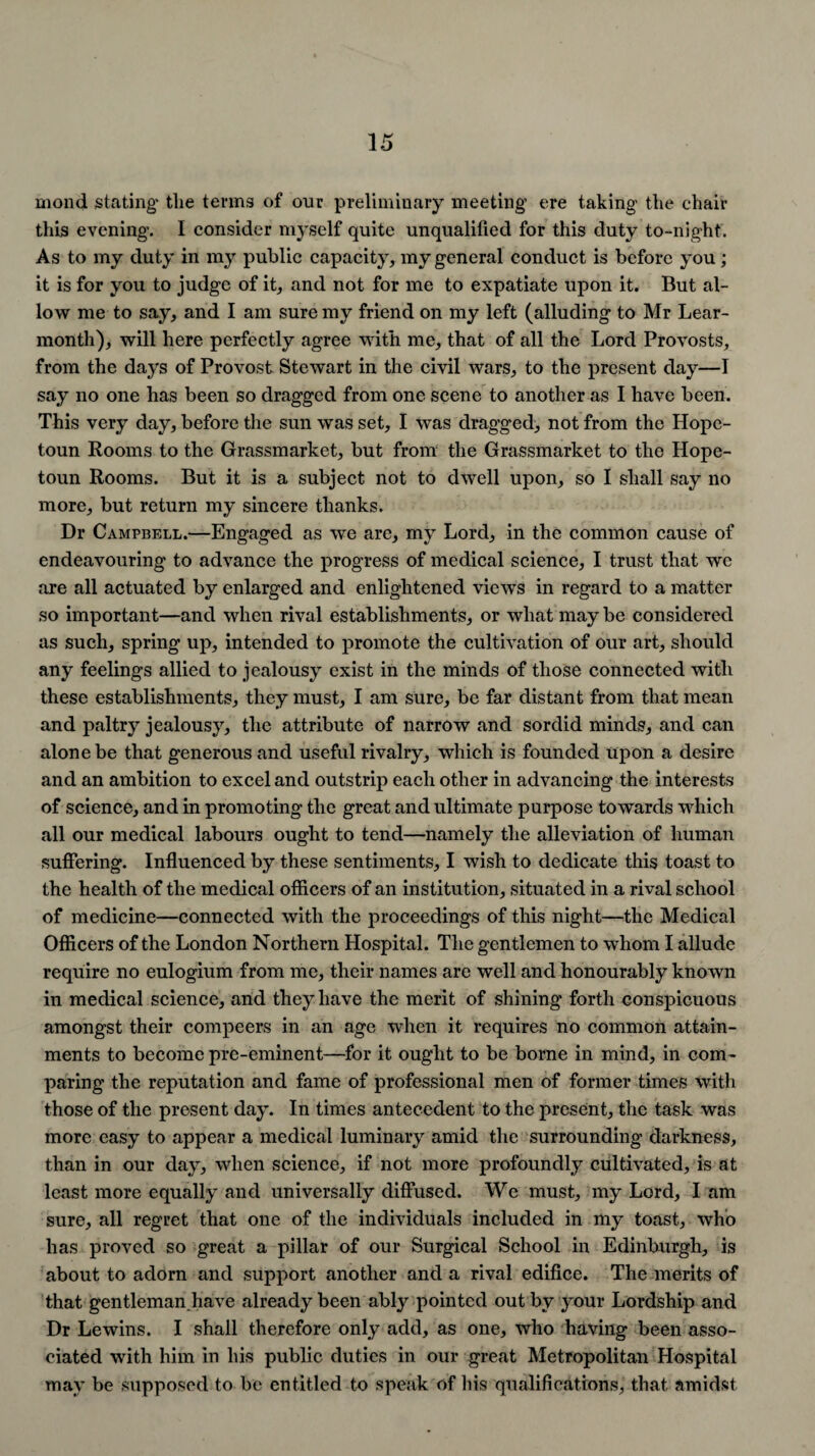 mond stating the terms of our preliminary meeting ere taking the chair this evening. I consider myself quite unqualified for this duty to-night. As to my duty in my public capacity, my general conduct is before you ; it is for you to judge of it, and not for me to expatiate upon it. But al¬ low me to say, and I am sure my friend on my left (alluding to Mr Lear- montli), will here perfectly agree with me, that of all the Lord Provosts, from the days of Provost Stewart in the civil wars, to the present day—I say no one has been so dragged from one scene to another as I have been. This very day, before the sun was set, I was dragged, not from the Hopc- toun Rooms to the Grassmarket, but from the Grassmarket to the Hope- toun Rooms. But it is a subject not to dwell upon, so I shall say no more, but return my sincere thanks. Dr Campbell.—Engaged as we are, my Lord, in the common cause of endeavouring to advance the progress of medical science, I trust that we are all actuated by enlarged and enlightened views in regard to a matter so important—and when rival establishments, or what may be considered as such, spring up, intended to promote the cultivation of our art, should any feelings allied to jealousy exist in the minds of those connected with these establishments, they must, I am sure, be far distant from that mean and paltry jealousy, the attribute of narrow and sordid minds, and can alone be that generous and useful rivalry, which is founded upon a desire and an ambition to excel and outstrip each other in advancing the interests of science, and in promoting the great and ultimate purpose towards which all our medical labours ought to tend—namely the alleviation of human suffering. Influenced by these sentiments, I wish to dedicate this toast to the health of the medical officers of an institution, situated in a rival school of medicine—connected with the proceedings of this night—the Medical Officers of the London Northern Hospital. The gentlemen to whom I allude require no eulogium from me, their names are well and honourably known in medical science, and they have the merit of shining forth conspicuous amongst their compeers in an age when it requires no common attain¬ ments to become pre-eminent—for it ought to be borne in mind, in com ¬ paring the reputation and fame of professional men of former times with those of the present day. In times antecedent to the present, the task was more easy to appear a medical luminary amid the surrounding darkness, than in our day, when science, if not more profoundly cultivated, is at least more equally and universally diffused. We must, my Lord, I am sure, all regret that one of the individuals included in my toast, who has proved so great a pillar of our Surgical School in Edinburgh, is about to adorn and support another and a rival edifice. The merits of that gentleman have already been ably pointed out by your Lordship and Dr Lewins. I shall therefore only add, as one, who having been asso¬ ciated with him in his public duties in our great Metropolitan Hospital may be supposed to be entitled to speak of his qualifications, that amidst