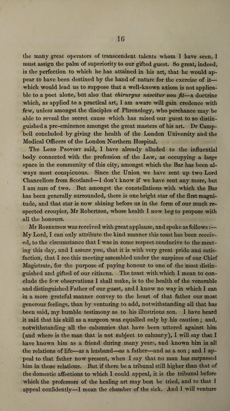 ilte many great operators of transcendent talents whom I have seen, 1 must assign the palm of superiority to our gifted guest. So great, indeed, is the perfection to which he has attained in his art, that he would ap¬ pear to have been destined by the hand of nature for the exercise of it— which would lead us to suppose that a well-known axiom is not applica¬ ble to a poet alone, but also that chirurgus nascitur non jit—a doctrine which, as applied to a practical art, I am aware will gain credence with few, unless amongst the disciples of Phrenology, who perchance may be able to reveal the secret cause which has raised our guest to so distin¬ guished a pre-eminence amongst the great masters of his art. Dr Camp¬ bell concluded by giving the health of the London University and the Medical Officers of the London Northern Hospital. The Lord Provost said, I have already alluded to the influential body connected with the profession of the Law, as occupying a large space in the community of this city, amongst which the Bar has been al¬ ways most conspicuous. Since the Union we have sent up two Lord Chancellors from Scotland—I don’t know if we have sent any more, but I am sure of two. But amongst the constellations with which the Bar has been generally surrounded, there is one bright star of the first magni¬ tude, and that star is now shining before us in the form of our much re¬ spected croupier, Mr Robertson, whose health I now beg to propose with all the honours. Mr Robertson was received with great applause, and spoke as follows:— My Lord, I can only attribute the kind manner this toast has been receiv¬ ed, to the circumstance that I was in some respect conducive to the meet¬ ing this day, and I assure you, that it is with very great pride ana satis¬ faction, that I see this meeting assembled under the auspices of our Chief Magistrate, for the purpose of paying honour to one of the most distin¬ guished and gifted of our citizens. The toast with which I mean to con¬ clude the few observations I shall make, is to the health of the venerable and distinguished Father of our guest, and I know no way in which I can in a more grateful manner convey to the heart of that father our most generous feelings, than by venturing to add, notwithstanding all that has been said, my humble testimony as to his illustrious son. I have heard it said that his skill as a surgeon was equalled only by his caution; and, notwithstanding all the calumnies that have been uttered against him (and where is the man that is not subject to calumny), I will say that I have known him as a friend during many years, and known him in all the relations of life—as a husband—as a father—and as a son; and I ap¬ peal to that father now present, when I say that no man has surpassed him in those relations. But if there be a tribunal still higher than that of the domestic affections to which I could appeal, it is the tribunal before which the professors of the healing art may best be tried, and to that I appeal confidently—I mean the chamber of the sick. And I will venture