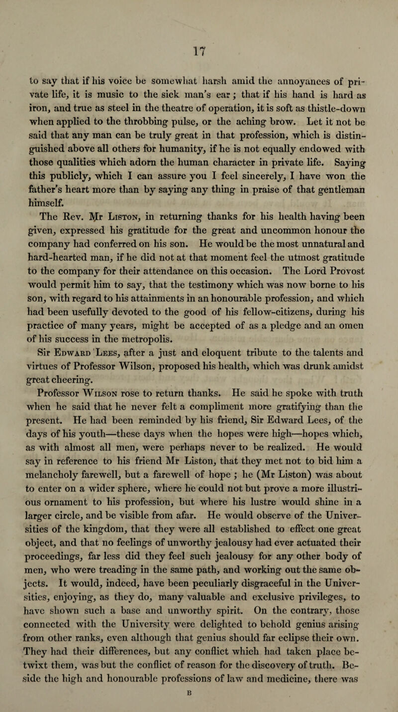 to say that if his voice be somewhat harsh amid the annoyances of pri¬ vate life, it is music to the sick man’s ear; that if his hand is hard as iron, and true as steel in the theatre of operation, it is soft as thistle-down when applied to the throbbing pulse, or the aching brow. Let it not be said that any man can be truly great in that profession, which is distin¬ guished above all others for humanity, if he is not equally endowed with those qualities which adorn the human character in private life. Saying this publicly, which I can assure you I feel sincerely, I have won the father’s heart more than by saying any thing in praise of that gentleman himself. The Rev. IVJr Liston, in returning thanks for his health having been given, expressed his gratitude for the great and uncommon honour the company had conferred on his son. He would be the most unnatural and hard-hearted man, if he did not at that moment feel the utmost gratitude to the company for their attendance on this occasion. The Lord Provost would permit him to say, that the testimony which was now borne to his son, with regard to his attainments in an honourable profession, and which had been usefully devoted to the good of his fellow-citizens, during his practice of many years, might be accepted of as a pledge and an omen of his success in the metropolis. Sir Edward Lees, after a just and eloquent tribute to the talents and virtues of Professor Wilson, proposed his health, which was drunk amidst great cheering. Professor Wilson rose to return thanks. He said he spoke with truth when he said that he never felt a compliment more gratifying than the present. He had been reminded by his friend. Sir Edward Lees, of the days of his youth—these days when the hopes were high—hopes which, as with almost all men, were perhaps never to be realized. He would say in reference to his friend Mr Liston, that they met not to bid him a melancholy farewell, but a farewell of hope ; he (Mr Liston) was about to enter on a wider sphere, where he could not but prove a more illustri¬ ous ornament to his profession, but where his lustre would shine in a larger circle, and be visible from afar. He would observe of the Univer¬ sities of the kingdom, that they were all established to effect one great object, and that no feelings of unworthy jealousy had ever actuated their proceedings, far less did they feel such jealousy for any other body of men, who were treading in the same path, and working out the same ob¬ jects. It would, indeed, have been peculiarly disgraceful in the Univer¬ sities, enjoying, as they do, many valuable and exclusive privileges, to have shown such a base and unworthy spirit. On the contrary, those connected with the University were delighted to behold genius arising from other ranks, even although that genius should far eclipse their own. They had their differences, but any conflict which had taken place be¬ twixt them, was but the conflict of reason for the discovery of truth. Be¬ side the high and honourable professions of law and medicine, there was B