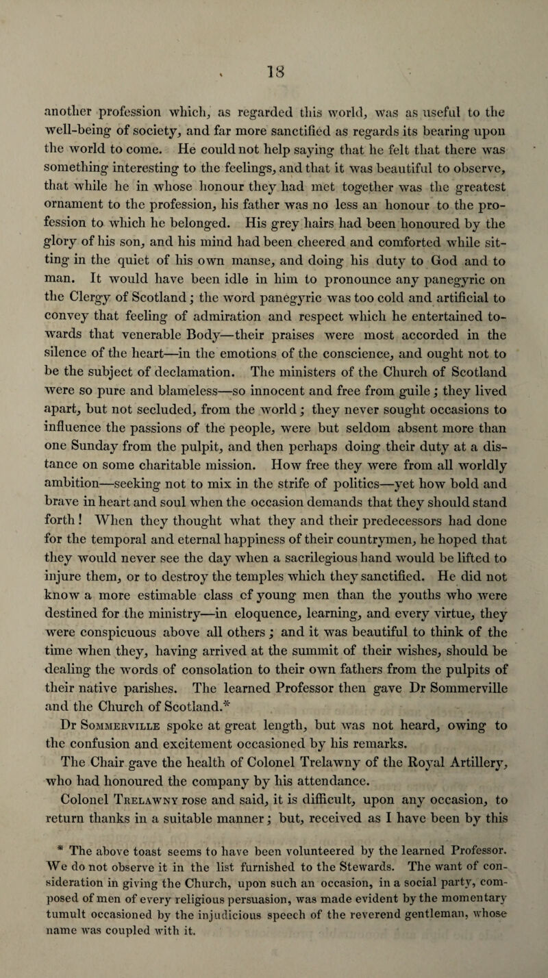 another profession which, as regarded this world, was as useful to the well-being of society, and far more sanctified as regards its bearing upon the world to come. He could not help saying that he felt that there was something interesting to the feelings, and that it was beautiful to observe, that while he in whose honour they had met together was the greatest ornament to the profession, his father was no less an honour to the pro¬ fession to which he belonged. His grey hairs had been honoured by the glory of his son, and his mind had been cheered and comforted while sit¬ ting in the quiet of his own manse, and doing his duty to God and to man. It would have been idle in him to pronounce any panegyric on the Clergy of Scotland; the word panegyric was too cold and artificial to convey that feeling of admiration and respect which he entertained to¬ wards that venerable Body—their praises were most accorded in the silence of the heart—in the emotions of the conscience, and ought not to be the subject of declamation. The ministers of the Church of Scotland were so pure and blameless—so innocent and free from guile; they lived apart, but not secluded, from the world; they never sought occasions to influence the passions of the people, were but seldom absent more than one Sunday from the pulpit, and then perhaps doing their duty at a dis¬ tance on some charitable mission. How free they were from all worldly ambition—seeking not to mix in the strife of politics—yet how bold and brave in heart and soul when the occasion demands that they should stand forth ! When they thought what they and their predecessors had done for the temporal and eternal happiness of their countrymen, he hoped that they would never see the day when a sacrilegious hand would be lifted to injure them, or to destroy the temples which they sanctified. He did not know a more estimable class cf young men than the youths who were destined for the ministry—in eloquence, learning, and every virtue, they were conspicuous above all others; and it was beautiful to think of the time when they, having arrived at the summit of their wishes, should be dealing the words of consolation to their own fathers from the pulpits of their native parishes. The learned Professor then gave Hr Sommerville and the Church of Scotland.* Dr Sommerville spoke at great length, but was not heard, owing to the confusion and excitement occasioned by his remarks. The Chair gave the health of Colonel Trelawny of the Royal Artillery, who had honoured the company by his attendance. Colonel Trelawny rose and said, it is difficult, upon any occasion, to return thanks in a suitable manner; but, received as I have been by this * The above toast seems to have been volunteered by the learned Professor. We do not observe it in the list furnished to the Stewards. The want of con¬ sideration in giving the Church, upon such an occasion, in a social party, com¬ posed of men of every religious persuasion, was made evident by the momentary tumult occasioned by the injudicious speech of the reverend gentleman, whose name was coupled with it.