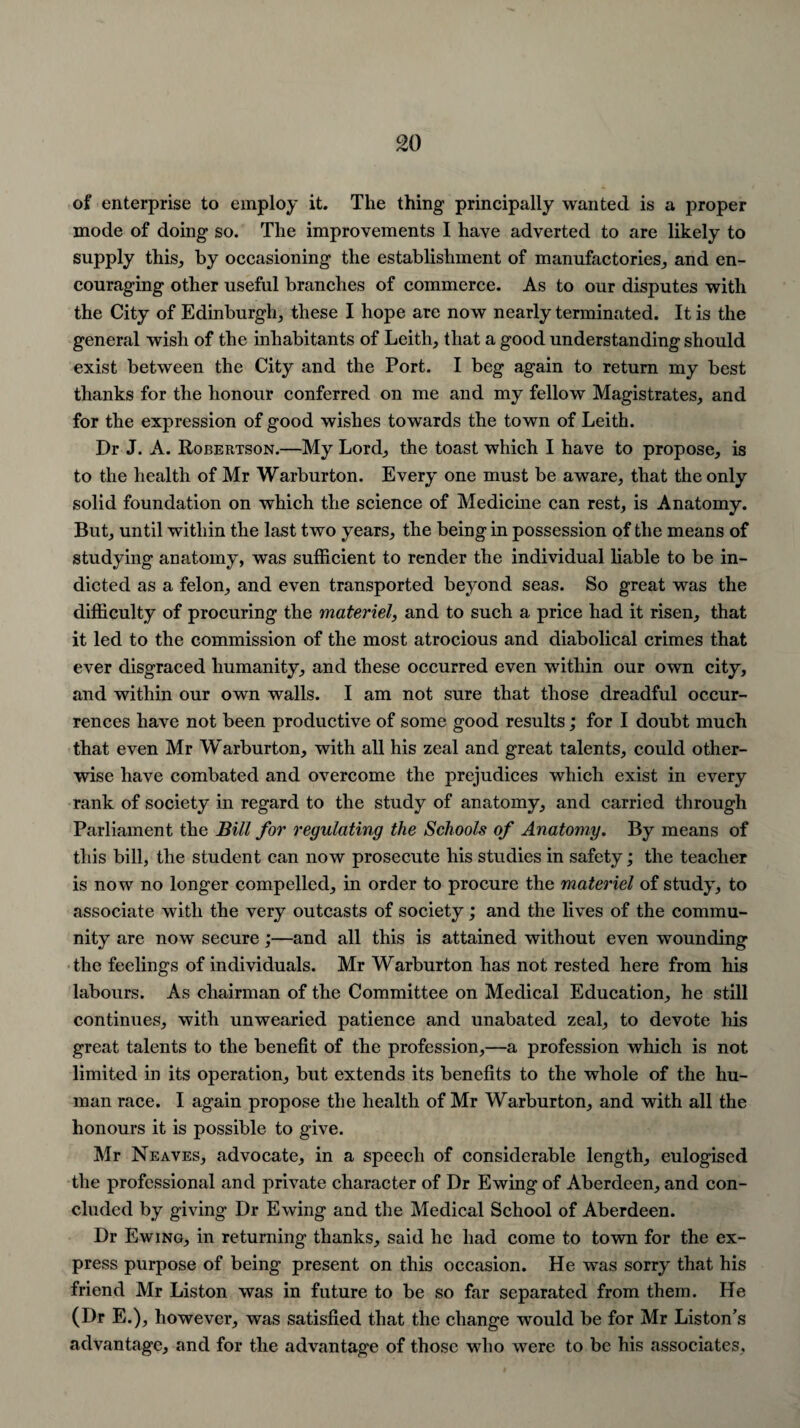 of enterprise to employ it. The thing principally wanted is a proper mode of doing so. The improvements I have adverted to are likely to supply this, by occasioning the establishment of manufactories, and en¬ couraging other useful branches of commerce. As to our disputes with the City of Edinburgh, these I hope are now nearly terminated. It is the general wish of the inhabitants of Leith, that a good understanding should exist between the City and the Port. I beg again to return my best thanks for the honour conferred on me and my fellow Magistrates, and for the expression of good wishes towards the town of Leith. Dr J. A. Robertson.—My Lord, the toast which I have to propose, is to the health of Mr Warburton. Every one must be aware, that the only solid foundation on which the science of Medicine can rest, is Anatomy. But, until within the last two years, the being in possession of the means of studying anatomy, was sufficient to render the individual liable to be in¬ dicted as a felon, and even transported beyond seas. So great was the difficulty of procuring the materiel, and to such a price had it risen, that it led to the commission of the most atrocious and diabolical crimes that ever disgraced humanity, and these occurred even within our own city, and within our own walls. I am not sure that those dreadful occur¬ rences have not been productive of some good results; for I doubt much that even Mr Warburton, with all his zeal and great talents, could other¬ wise have combated and overcome the prejudices which exist in every rank of society in regard to the study of anatomy, and carried through Parliament the Bill for regulating the Schools of Anatomy. By means of this bill, the student can now prosecute his studies in safety; the teacher is now no longer compelled, in order to procure the materiel of study, to associate with the very outcasts of society; and the lives of the commu¬ nity are now secure;—and all this is attained without even wounding the feelings of individuals. Mr Warburton has not rested here from his labours. As chairman of the Committee on Medical Education, he still continues, with unwearied patience and unabated zeal, to devote his great talents to the benefit of the profession,—a profession which is not limited in its operation, but extends its benefits to the whole of the hu¬ man race. I again propose the health of Mr Warburton, and with all the honours it is possible to give. Mr Neaves, advocate, in a speech of considerable length, eulogised the professional and private character of Dr Ewing of Aberdeen, and con¬ cluded by giving Dr Ewing and the Medical School of Aberdeen. Dr Ewing, in returning thanks, said he had come to town for the ex¬ press purpose of being present on this occasion. He was sorry that his friend Mr Liston was in future to be so far separated from them. He (Dr E.), however, was satisfied that the change would be for Mr Liston’s advantage, and for the advantage of those who were to be his associates,