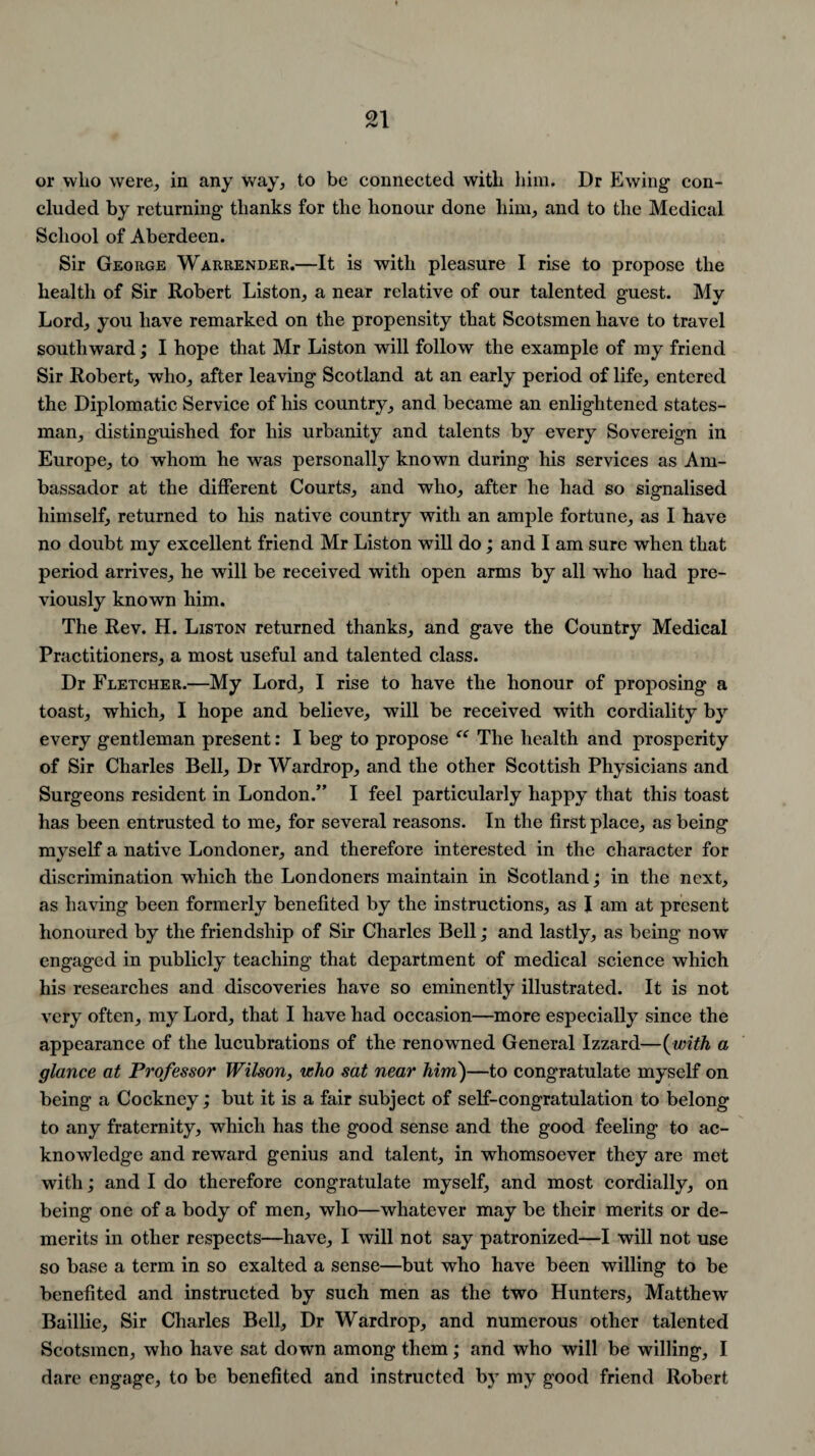 or who were, in any way, to be connected with him. Dr Ewing con¬ cluded by returning thanks for the honour done him, and to the Medical School of Aberdeen. Sir George Warrender.—It is with pleasure I rise to propose the health of Sir Robert Liston, a near relative of our talented guest. My Lord, you have remarked on the propensity that Scotsmen have to travel southward; I hope that Mr Liston will follow the example of my friend Sir Robert, who, after leaving Scotland at an early period of life, entered the Diplomatic Service of his country, and became an enlightened states¬ man, distinguished for his urbanity and talents by every Sovereign in Europe, to whom he was personally known during his services as Am¬ bassador at the different Courts, and who, after he had so signalised himself, returned to his native country with an ample fortune, as I have no doubt my excellent friend Mr Liston will do; and I am sure when that period arrives, he will be received with open arms by all who had pre¬ viously known him. The Rev. H. Liston returned thanks, and gave the Country Medical Practitioners, a most useful and talented class. Dr Fletcher.—My Lord, I rise to have the honour of proposing a toast, which, I hope and believe, will be received with cordiality by every gentleman present: I beg to propose “ The health and prosperity of Sir Charles Bell, Dr Wardrop, and the other Scottish Physicians and Surgeons resident in London.” I feel particularly happy that this toast has been entrusted to me, for several reasons. In the first place, as being myself a native Londoner, and therefore interested in the character for discrimination which the Londoners maintain in Scotland; in the next, as having been formerly benefited by the instructions, as I am at present honoured by the friendship of Sir Charles Bell; and lastly, as being now engaged in publicly teaching that department of medical science which his researches and discoveries have so eminently illustrated. It is not very often, my Lord, that I have had occasion—more especially since the appearance of the lucubrations of the renowned General Izzard—(with a glance at Professor Wilson, who sat near him)—to congratulate myself on being a Cockney ,* but it is a fair subject of self-congratulation to belong to any fraternity, which has the good sense and the good feeling to ac¬ knowledge and reward genius and talent, in whomsoever they are met with; and I do therefore congratulate myself, and most cordially, on being one of a body of men, who—whatever may be their merits or de¬ merits in other respects—have, I will not say patronized—I will not use so base a term in so exalted a sense—but who have been willing to be benefited and instructed by such men as the two Hunters, Matthew Baillie, Sir Charles Bell, Dr Wardrop, and numerous other talented Scotsmen, who have sat down among them; and who will be willing, I dare engage, to be benefited and instructed by my good friend Robert