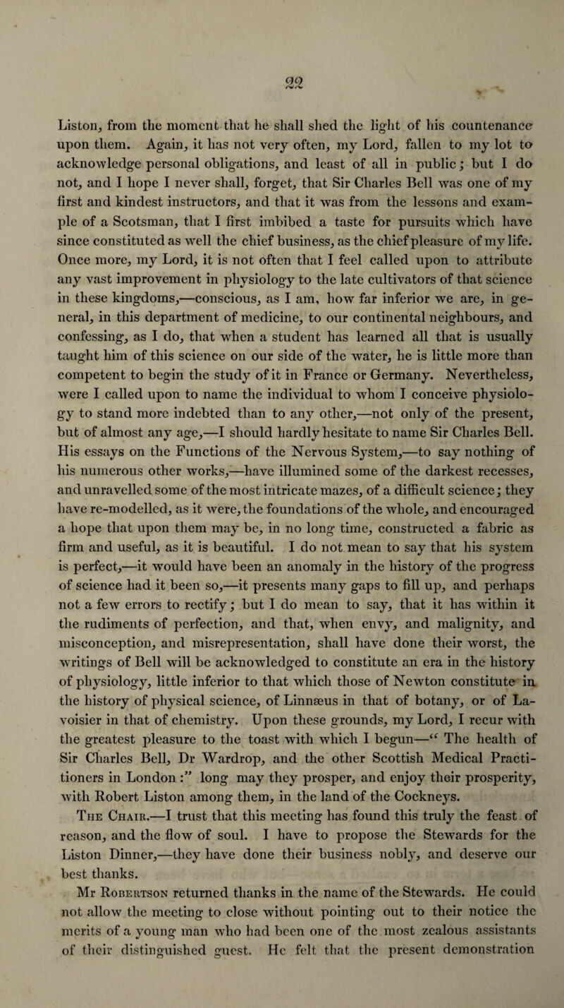 Liston, from the moment that he shall shecl the light of his countenance upon them. Again, it has not very often, my Lord, fallen to my lot to acknowledge personal obligations, and least of all in public; but I do not, and I hope I never shall, forget, that Sir Charles Bell was one of my first and kindest instructors, and that it was from the lessons and exam¬ ple of a Scotsman, that I first imbibed a taste for pursuits which have since constituted as well the chief business, as the chief pleasure of my life. Once more, my Lord, it is not often that I feel called upon to attribute any vast improvement in physiology to the late cultivators of that science in these kingdoms,—conscious, as I am, how far inferior we are, in ge¬ neral, in this department of medicine, to our continental neighbours, and confessing, as I do, that when a student has learned all that is usually taught him of this science on our side of the water, he is little more than competent to begin the study of it in France or Germany. Nevertheless, were I called upon to name the individual to whom I conceive physiolo¬ gy to stand more indebted than to any other,—not only of the present, but of almost any age,—I should hardly hesitate to name Sir Charles Bell. His essays on the Functions of the Nervous System,—to say nothing of his numerous other works,-—have illumined some of the darkest recesses, and unravelled some of the most intricate mazes, of a difficult science; they have re-modelled, as it were, the foundations of the whole, and encouraged a hope that upon them may be, in no long time, constructed a fabric as firm and useful, as it is beautiful. I do not mean to say that his system is perfect,—it would have been an anomaly in the history of the progress of science had it been so,—it presents many gaps to fill up, and perhaps not a few errors to rectify; but I do mean to say, that it has within it the rudiments of perfection, and that, when envy, and malignity, and misconception, and misrepresentation, shall have done their worst, the writings of Bell will be acknowledged to constitute an era in the history of physiology, little inferior to that which those of Newton constitute in the history of physical science, of Linnaeus in that of botany, or of La¬ voisier in that of chemistry. Upon these grounds, my Lord, I recur with the greatest pleasure to the toast with which I begun—The health of Sir Charles Bell, Dr Wardrop, and the other Scottish Medical Practi¬ tioners in London long may they prosper, and enjoy their prosperity, with Robert Liston among them, in the land of the Cockneys. The Chair.—I trust that this meeting has found this truly the feast of reason, and the flow of soul. I have to propose the Stewards for the Liston Dinner,—they have done their business nobly, and deserve our best thanks. Mr Robertson returned thanks in the name of the Stewards. He could not allow the meeting to close without pointing out to their notice the merits of a young man who had been one of the most zealous assistants of their distinguished guest. He felt that the present demonstration