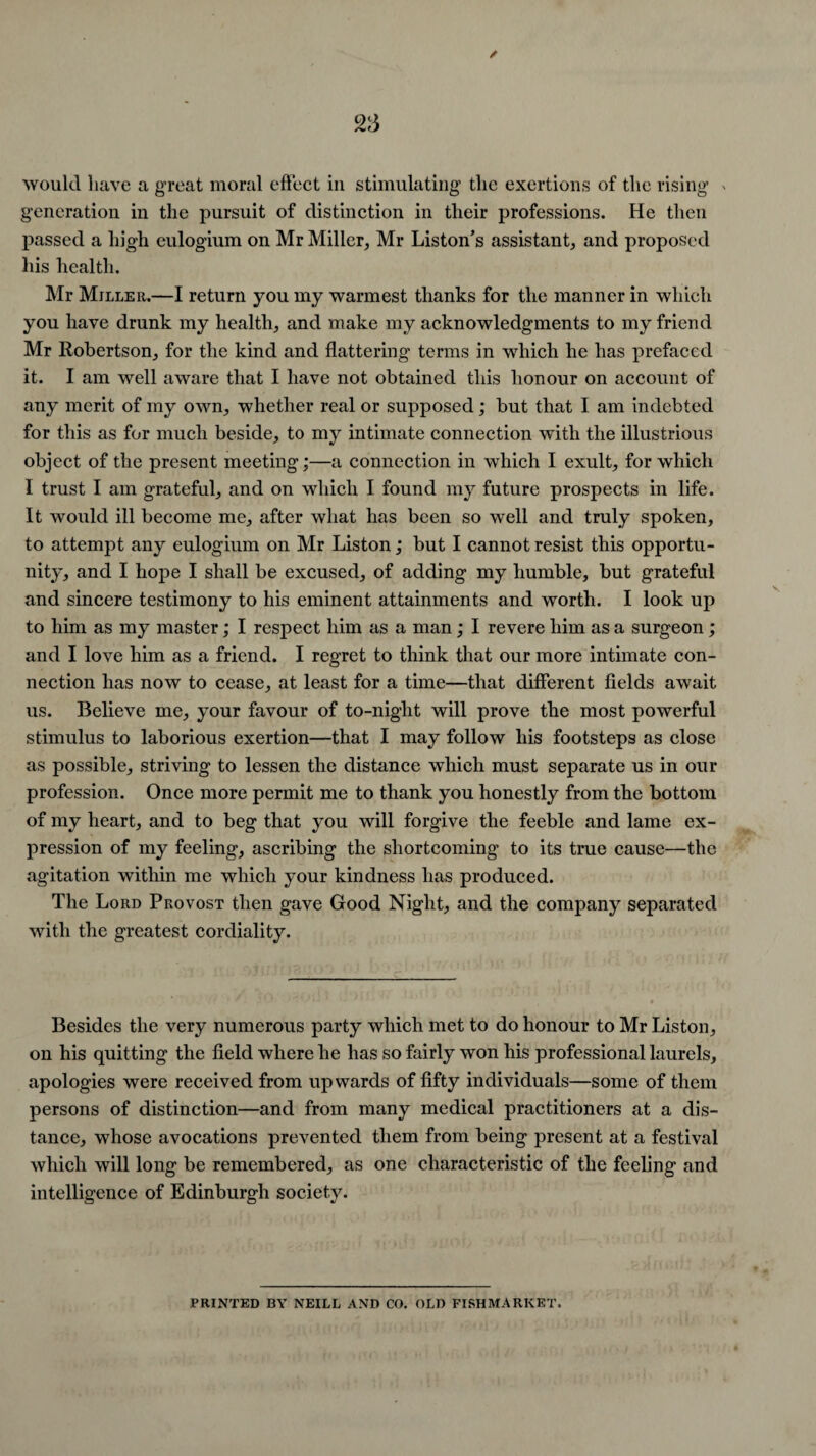 would have a great moral effect in stimulating the exertions of the rising * generation in the pursuit of distinction in their professions. He then passed a high eulogium on Mr Miller,, Mr Liston’s assistant, and proposed his health. Mr Miller.—I return you my warmest thanks for the manner in which you have drunk my health, and make my acknowledgments to my friend Mr Robertson, for the kind and flattering terms in which he has prefaced it. I am well aware that I have not obtained this honour on account of any merit of my own, whether real or supposed; but that I am indebted for this as for much beside, to my intimate connection with the illustrious object of the present meeting;—a connection in which I exult, for which I trust I am grateful, and on which I found my future prospects in life. It would ill become me, after what has been so well and truly spoken, to attempt any eulogium on Mr Liston; but I cannot resist this opportu¬ nity, and I hope I shall be excused, of adding my humble, but grateful and sincere testimony to his eminent attainments and worth. I look up to him as my master; I respect him as a man; I revere him as a surgeon; and I love him as a friend. I regret to think that our more intimate con¬ nection has now to cease, at least for a time—that different fields await us. Believe me, your favour of to-night will prove the most powerful stimulus to laborious exertion—that I may follow his footsteps as close as possible, striving to lessen the distance which must separate us in our profession. Once more permit me to thank you honestly from the bottom of my heart, and to beg that you will forgive the feeble and lame ex¬ pression of my feeling, ascribing the shortcoming to its true cause—the agitation within me which your kindness has produced. The Lord Provost then gave Good Night, and the company separated with the greatest cordiality. Besides the very numerous party which met to do honour to Mr Liston, on his quitting the field where he has so fairly won his professional laurels, apologies were received from upwards of fifty individuals—some of them persons of distinction—and from many medical practitioners at a dis¬ tance, whose avocations prevented them from being present at a festival which will long be remembered, as one characteristic of the feeling and intelligence of Edinburgh society. PRINTED BY NEILL AND CO. OLD FISHMARKET.