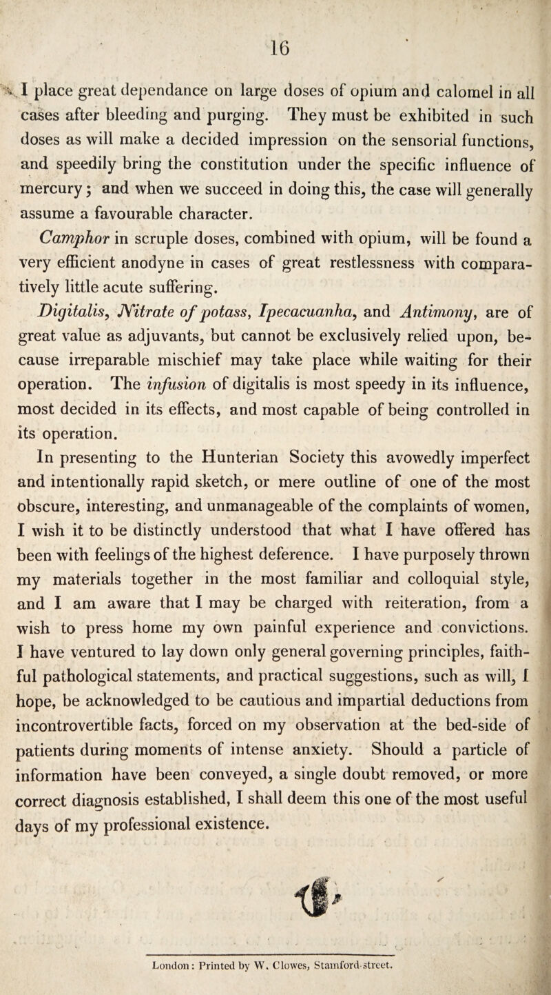 16 •v. I place great dependance on large doses of opium and calomel in all cases after bleeding and purging. They must be exhibited in such doses as will make a decided impression on the sensorial functions, and speedily bring the constitution under the specific influence of mercury; and when we succeed in doing this, the case will generally assume a favourable character. Camphor in scruple doses, combined with opium, will be found a very efficient anodyne in cases of great restlessness with compara¬ tively little acute suffering. Digitalis, Nitrate of potass, Ipecacuanha, and Antimony, are of great value as adjuvants, but cannot be exclusively relied upon, be¬ cause irreparable mischief may take place while waiting for their operation. The infusion of digitalis is most speedy in its influence, most decided in its effects, and most capable of being controlled in its operation. In presenting to the Hunterian Society this avowedly imperfect and intentionally rapid sketch, or mere outline of one of the most obscure, interesting, and unmanageable of the complaints of women, I wish it to be distinctly understood that what I have offered has been with feelings of the highest deference. I have purposely thrown my materials together in the most familiar and colloquial style, and I am aware that I may be charged with reiteration, from a wish to press home my own painful experience and convictions. I have ventured to lay down only general governing principles, faith¬ ful pathological statements, and practical suggestions, such as will, I hope, be acknowledged to be cautious and impartial deductions from incontrovertible facts, forced on my observation at the bed-side of patients during moments of intense anxiety. Should a particle of information have been conveyed, a single doubt removed, or more correct diagnosis established, I shall deem this one of the most useful days of my professional existence. London: Printed by W. Clowes, Stamford street.