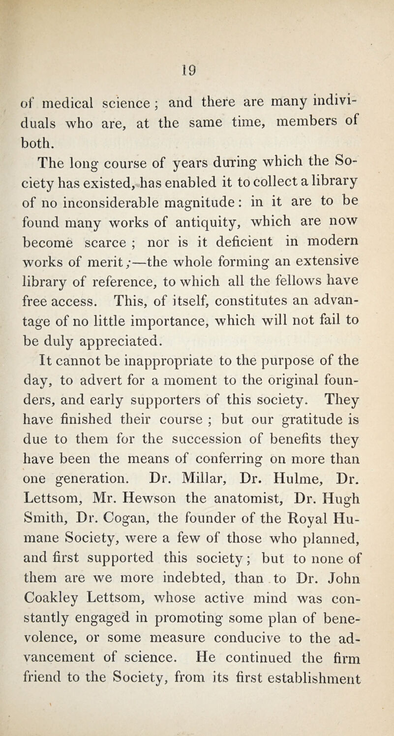 of medical science ; and there are many indivi¬ duals who are, at the same time, members of both. The long course of years during which the So¬ ciety has existed, has enabled it to collect a library of no inconsiderable magnitude: in it are to be found many works of antiquity, which are now become scarce ; nor is it deficient in modern works of merit;—the whole forming an extensive library of reference, to which all the fellows have free access. This, of itself, constitutes an advan¬ tage of no little importance, which will not fail to be duly appreciated. It cannot be inappropriate to the purpose of the day, to advert for a moment to the original foun¬ ders, and early supporters of this society. They have finished their course ; but our gratitude is due to them for the succession of benefits they have been the means of conferring on more than one generation. Dr. Millar, Dr. Hulme, Dr. Lettsom, Mr. Hewson the anatomist, Dr. Hugh Smith, Dr. Cogan, the founder of the Royal Hu¬ mane Society, were a few of those who planned, and first supported this society; but to none of them are we more indebted, than to Dr. John Coakley Lettsom, whose active mind was con¬ stantly engaged in promoting some plan of bene¬ volence, or some measure conducive to the ad¬ vancement of science. He continued the firm friend to the Society, from its first establishment \