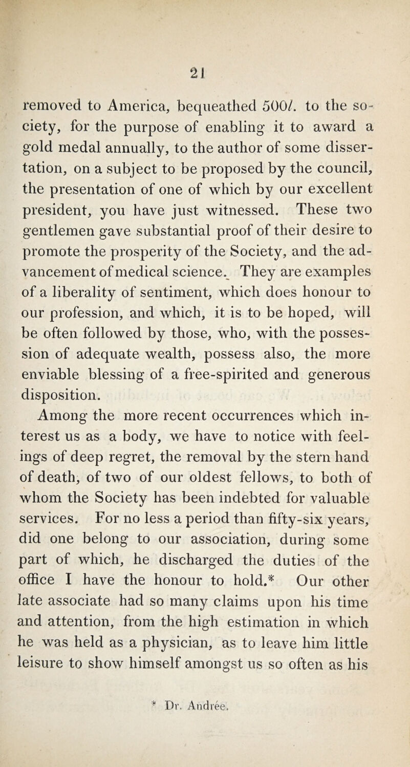 removed to America, bequeathed 500/. to the so¬ ciety, for the purpose of enabling it to award a gold medal annually, to the author of some disser¬ tation, on a subject to be proposed by the council, the presentation of one of which by our excellent president, you have just witnessed. These two gentlemen gave substantial proof of their desire to promote the prosperity of the Society, and the ad¬ vancement of medical science. They are examples of a liberality of sentiment, which does honour to our profession, and which, it is to be hoped, will be often followed by those, who, with the posses¬ sion of adequate wealth, possess also, the more enviable blessing of a free-spirited and generous disposition. Among the more recent occurrences which in¬ terest us as a body, we have to notice with feel¬ ings of deep regret, the removal by the stern hand of death, of two of our oldest fellows, to both of i whom the Society has been indebted for valuable services. For no less a period than fifty-six years, did one belong to our association, during some part of which, he discharged the duties of the office I have the honour to hold.* Our other late associate had so many claims upon his time and attention, from the high estimation in which he was held as a physician, as to leave him little leisure to show himself amongst us so often as his Dr. Andree,