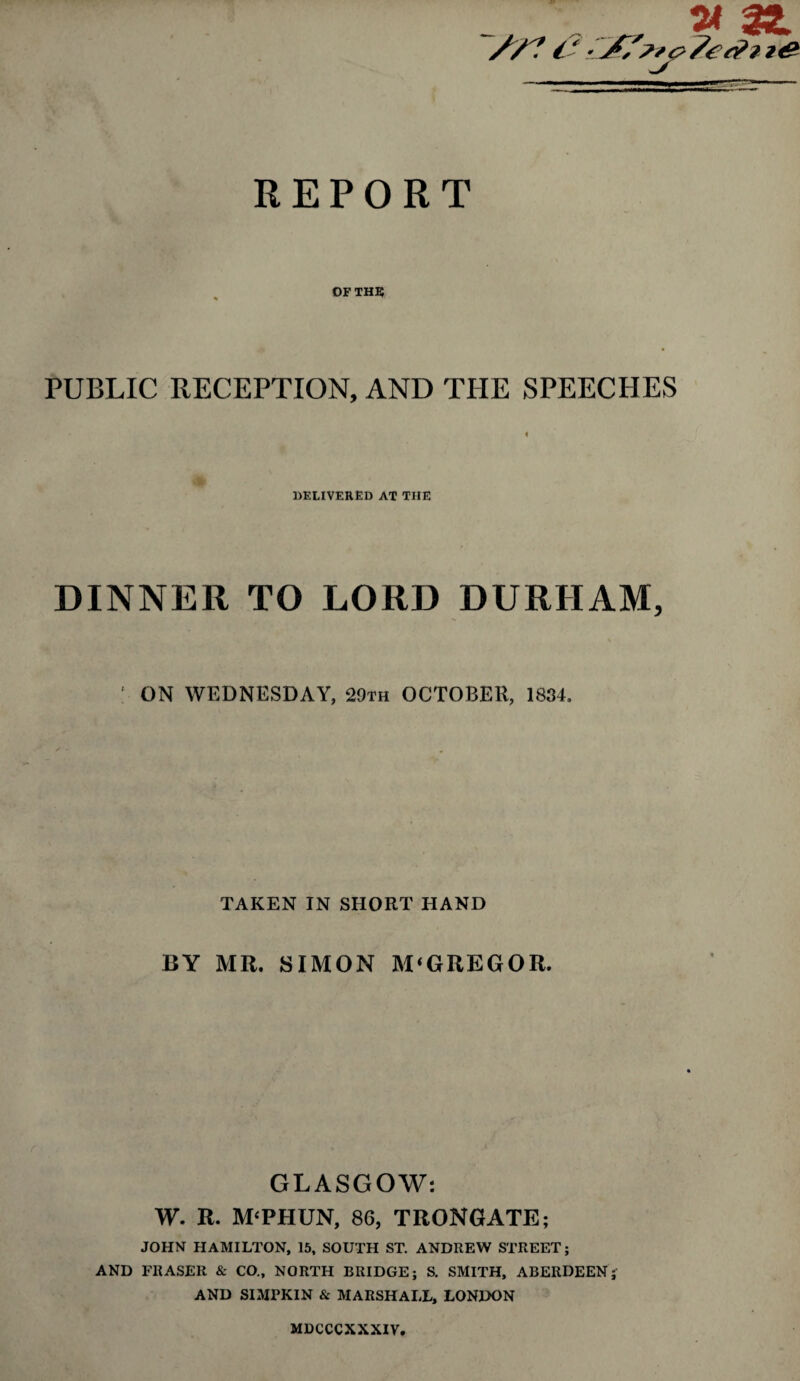 REPORT OF THE PUBLIC RECEPTION, AND THE SPEECHES DELIVERED AT THE DINNER TO LORD DURHAM, 1 ON WEDNESDAY, 29th OCTOBER, 1834. TAKEN IN SHORT HAND BY AIR. SIMON M‘GREG OR. GLASGOW: W. R. M‘PHUN, 86, TRONGATE; JOHN HAMILTON, 15, SOUTH ST. ANDREW STREET; AND FRASER & CO., NORTH BRIDGE; S. SMITH, ABERDEEN; AND SIMPKIN & MARSHALL, LONDON MDCCCXXXIV.