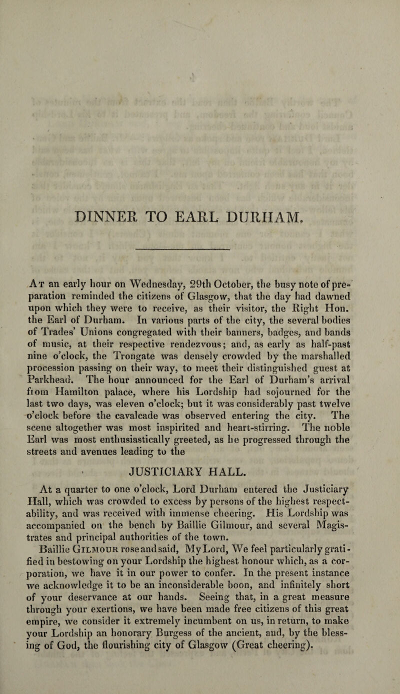 DINNER TO EARL DURHAM. At an early hour on Wednesday, 29th October, the busy note of pre¬ paration reminded the citizens of Glasgow, that the day had dawned upon which they were to receive, as their visitor, the Right Hon. the Earl of Durham. In various parts of the city, the several bodies of Trades’ Unions congregated with their banners, badges, and bands of music, at their respective rendezvous; and, as early as half-past nine o’clock, the Trongate was densely crowded by the marshalled procession passing on their way, to meet their distinguished guest at Farkhead. The hour announced for the Earl of Durham’s arrival fiom Hamilton palace, where his Lordship had sojourned for the last two days, was eleven o’clock; but it was considerably past twelve o’clock before the cavalcade was observed entering the city. The scene altogether was most inspirited and heart-stirring. The noble Earl was most enthusiastically greeted, as he progressed through the streets and avenues leading to the JUSTICIARY HALL. At a quarter to one o’clock, Lord Durham entered the Justiciary Hall, which was crowded to excess by persons of the highest respect¬ ability, and was received with immense cheering. His Lordship was accompanied on the bench by Baillie Gilmour, and several Magis¬ trates and principal authorities of the town. Baillie Gilmour rose and said, My Lord, We feel particularly grati ¬ fied in bestowing on your Lordship the highest honour which, as a cor¬ poration, we have it in our power to confer. In the present instance we acknowledge it to be an inconsiderable boon, and infinitely short of your deservance at our hands. Seeing that, in a great measure through your exertions, we have been made free citizens of this great empire, we consider it extremely incumbent on us, in return, to make your Lordship an honorary Burgess of the ancient, and, by the bless¬ ing of God, the flourishing city of Glasgow (Great cheering).