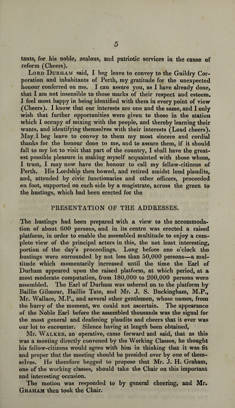 tants, for his noble, zealous, and patriotic services in the cause of reform (Cheers). Lord Durham said, I beg leave to convey to the Guildry Cor¬ poration and inhabitants of Perth, my gratitude for the unexpected honour conferred on me. I can assure you, as I have already done, that I am not insensible to those marks of their respect and esteem. I feel most happy in being identified with them in every point of view (Cheers). I know that our interests are one and the same, and I only wish that further opportunities were given to those in the station which I occupy of mixing with the people, and thereby learning their wants, and identifying themselves with their interests (Loud cheers). May.I beg leave to convey to them my most sincere and cordial thanks for the honour done to me, and to assure them, if it should fall to my lot to visit that part of the country, I shall have the great¬ est possible pleasure in making myself acquainted with those whom, I trust, I may now have the honour to call my fellow-citizens of Perth. His Lordship then bowed, and retired amidst loud plaudits, and, attended by civic functionaries and other officers, proceeded on foot, supported on each side by a magistrate, across the green to the hustings, which had been erected for the PRESENTATION OF THE ADDRESSES. The hustings had been prepared with a view to the accommoda¬ tion of about 600 persons, and in its centre was erected a raised platform, in order to enable the assembled multitude to enjoy a com¬ plete view of the principal actors in this, the not least interesting, portion of the day’s proceedings. Long before one o’clock the hustings were surrounded by not less than 50,000 persons—a mul¬ titude which momentarily increased until the time the Earl of Durham appeared upon the raised platform, at which period, at a most moderate computation, from 180,000 to 200,000 persons were assembled. The Earl of Durham was ushered on to the platform by Baillie Gilmour, Baillie Tate, and Mr. J. S. Buckingham, M.P., Mr. Wallace, M.P., and several other gentlemen, whose names, from the hurry of the moment, we could not ascertain. The appearance of the Noble Earl before the assembled thousands was the signal for the most general and deafening plaudits and cheers that it ever was our lot to encounter. Silence having at length been obtained, Mr. Walker, an operative, came forward and said, that as this was a meeting directly convened by the Working Classes, he thought his fellow-citizens would agree with him in thinking that it was fit and proper that the meeting should be presided over by one of them¬ selves. He therefore begged to propose that Mr. J. H. Graham, one of the working classes, should take the Chair on this important and interesting occasion. The motion was responded to by general cheering, and Mr. Graham then took the Chair.