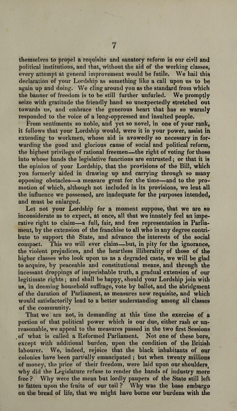 themselves to propel a requisite and sanatory reform in our civil and political institutions, and that, without the aid of the working classes, every attempt at general improvement would be futile. We hail this declaration of your Lordship as something like a call upon us to be again up and doing. We cling around you as the standard from which the banner of freedom is to be still further unfurled. We promptly seize with gratitude the friendly hand so unexpectedly stretched out towards us, and embrace the generous heart that has so warmly responded to the voice of a long-oppressed and insulted people. From sentiments so noble, and yet so novel, in one of your rank, it follows that your Lordship would, were it in your power, assist in extending to workmen, whose aid is avowedly so necessary in for¬ warding the good and glorious cause of social and political reform, the highest privilege of rational freemen—the right of voting for those into whose hands the legislative functions are entrusted; or that it is the opinion of your Lordship, that the provisions of the Bill, which you formerly aided in drawing up and carrying through so many opposing obstacles—a measure great for the time—and to the pro¬ motion of which, although not included in its provisions, we lent all the influence we possessed, are inadequate for the purposes intended, and must be enlarged. Let not your Lordship for a moment suppose, that we are so inconsiderate as to expect, at once, all that we innately feel an impe¬ rative right to claim—a full, fair, and free representation in Parlia¬ ment, by the extension of the franchise to all who in any degree contri¬ bute to support thfe State, and advance the interests of the social compact. This we will ever claim—but, in pity for the ignorance, the violent prejudices, and the heartless illiberality of those of the higher classes who look upon us as a degraded caste, we will be glad to acquire, by peaceable and constitutional means, and through the incessant droppings of imperishable truth, a gradual extension of our legitimate rights ; and shall be happy, should your Lordship join with us, in deeming household suffrage, vote by ballot, and the abridgment of the duration of Parliament, as measures now requisite, and which would satisfactorily lead to a better understanding among all classes of the community. That we j are not, in demanding at this time the exercise of a portion of that political power which is our due, either rash or un¬ reasonable, we appeal to the measures passed in the two first Sessions _ of what is called a Reformed Parliament. Not one of these bore, except with additional burden, upon the condition of the British labourer. VVe, indeed, rejoice that the black inhabitants of our colonies have been partially emancipated ; but when twenty millions of money, the price of their freedom, were laid upon our shoulders< why did the Legislature refuse to render the hands of industry more free ? Why were the mean but lordly paupers of the State still left to fatten upon the fruits of our toil ? Why was the base embargo on the bread of life, that we might have borne our burdens with the