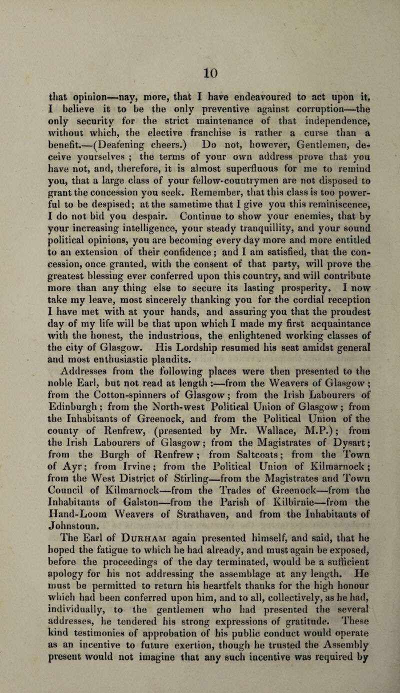 that opinion—nay, more, that I have endeavoured to act upon it. I believe it to be the only preventive against corruption—the only security for the strict maintenance of that independence, without which, the elective franchise is rather a curse than a benefit.—(Deafening cheers.) Do not, however, Gentlemen, de¬ ceive yourselves ; the terms of your own address prove that you have not, and, therefore, it is almost superfluous for me to remind you, that a large class of your fellow-countrymen are not disposed to grant the concession you seek. Remember, that this class is too power¬ ful to be despised; at the sametime that I give you this reminiscence, I do not bid you despair. Continue to show your enemies, that by your increasing intelligence, your steady tranquillity, and your sound political opinions, you are becoming every day more and more entitled to an extension of their confidence; and I am satisfied, that the con¬ cession, once granted, with the consent of that party, will prove the greatest blessing ever conferred upon this country, and will contribute more than any thing else to secure its lasting prosperity. I now take my leave, most sincerely thanking you for the cordial reception I have met with at your hands, and assuring you that the proudest day of my life will be that upon which I made my first acquaintance with the honest, the industrious, the enlightened working classes of the city of Glasgow. His Lordship resumed his seat amidst general and most enthusiastic plaudits. Addresses from the following places were then presented to the noble Earl, but not read at length :—from the Weavers of Glasgow; from the Cotton-spinners of Glasgow ; from the Irish Labourers of Edinburgh; from the North-west Political Union of Glasgow; from the Inhabitants of Greenock, and from the Political Union of the county of Renfrew, (presented by Mr. Wallace, M.P.); from the Irish Labourers of Glasgow; from the Magistrates of Dysart; from the Burgh of Renfrew; from Saltcoats; from the Town of Ayr; from Irvine; from the Political Union of Kilmarnock; from the West District of Stirling—from the Magistrates and Town Council of Kilmarnock—from the Trades of Greenock—from the Inhabitants of Galston—from the Parish of Kilbirnie—from the Hand-Loom Weavers of Strathaven, and from the Inhabitants of Johnstoun. The Earl of Durham again presented himself, and said, that he hoped the fatigue to which he had already, and must again be exposed, before the proceedings of the day terminated, would be a sufficient apology for his not addressing the assemblage at any length. He must be permitted to return his heartfelt thanks for the high honour which had been conferred upon him, and to all, collectively, as he had, individually, to the gentlemen who bad presented the several addresses, he tendered his strong expressions of gratitude. These kind testimonies of approbation of his public conduct would operate as an incentive to future exertion, though he trusted the Assembly present would not imagine that any 6uch incentive was required by