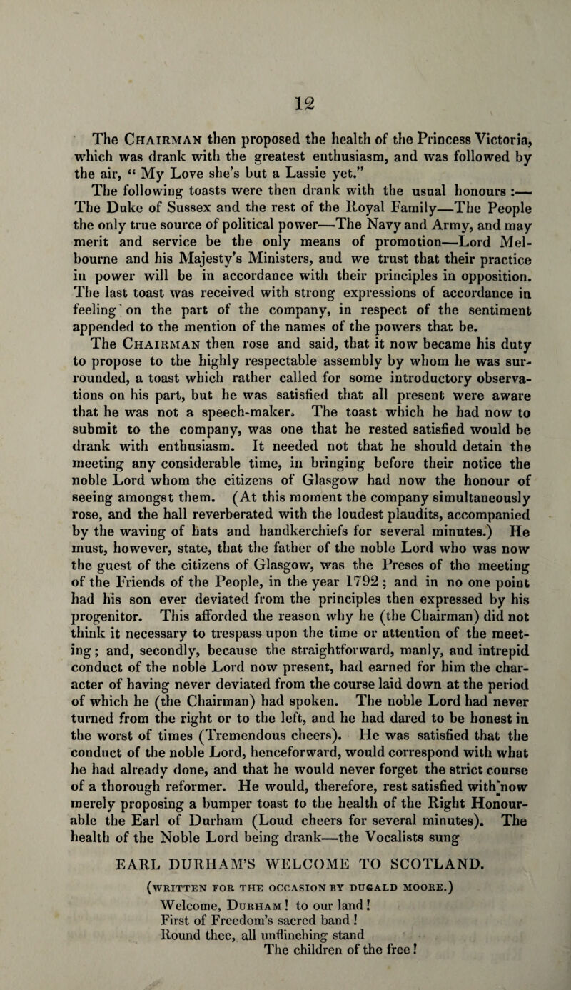 The Chairman then proposed the health of the Princess Victoria, which was drank with the greatest enthusiasm, and was followed by the air, “ My Love she’s but a Lassie yet.” The following toasts were then drank with the usual honours :— The Duke of Sussex and the rest of the Royal Family—The People the only true source of political power—The Navy and Army, and may merit and service be the only means of promotion—Lord Mel¬ bourne and his Majesty’s Ministers, and we trust that their practice in power will be in accordance with their principles in opposition. The last toast was received with strong expressions of accordance in feeling on the part of the company, in respect of the sentiment appended to the mention of the names of the powers that be. The Chairman then rose and said, that it now became his duty to propose to the highly respectable assembly by whom he was sur¬ rounded, a toast which rather called for some introductory observa¬ tions on his part, but he was satisfied that all present were aware that he was not a speech-maker. The toast which he had now to submit to the company, was one that he rested satisfied would be drank with enthusiasm. It needed not that he should detain the meeting any considerable time, in bringing before their notice the noble Lord whom the citizens of Glasgow had now the honour of seeing amongst them. (At this moment the company simultaneously rose, and the hall reverberated with the loudest plaudits, accompanied by the waving of bats and handkerchiefs for several minutes.) He must, however, state, that the father of the noble Lord who was now the guest of the citizens of Glasgow, was the Preses of the meeting of the Friends of the People, in the year 1792; and in no one point had his son ever deviated from the principles then expressed by his progenitor. This afforded the reason why he (the Chairman) did not think it necessary to trespass upon the time or attention of the meet¬ ing ; and, secondly, because the straightforward, manly, and intrepid conduct of the noble Lord now present, had earned for him the char¬ acter of having never deviated from the course laid down at the period of which he (the Chairman) had spoken. The noble Lord had never turned from the right or to the left, and he had dared to be honest in the worst of times (Tremendous cheers). He was satisfied that the conduct of the noble Lord, henceforward, would correspond with what he had already done, and that he would never forget the strict course of a thorough reformer. He would, therefore, rest satisfied with'now merely proposing a bumper toast to the health of the Right Honour¬ able the Earl of Durham (Loud cheers for several minutes). The health of the Noble Lord being drank—the Vocalists sung EARL DURHAM’S WELCOME TO SCOTLAND. (written for the occasion BY DUGALD MOORE.) Welcome, Durham ! to our land! First of Freedom’s sacred band ! Round thee, all unflinching stand The children of the free!