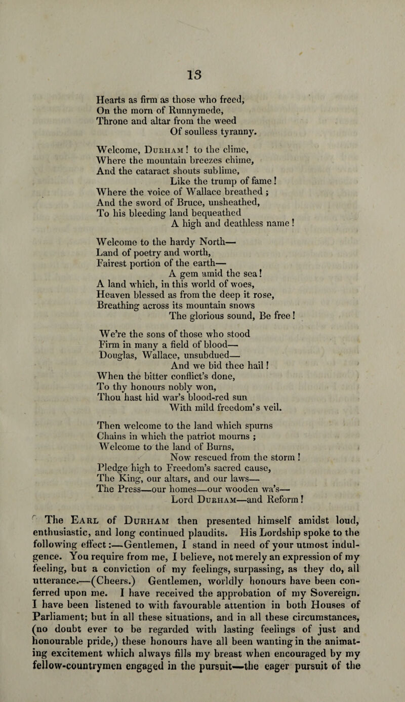 Hearts as firm as those who freed, On the mom of Runnymede, Throne and altar from the weed Of soulless tyranny. Welcome, Durham ! to the clime, Where the mountain breezes chime. And the cataract shouts sublime, Like the trump of fame ! Where the voice of Wallace breathed ; And the sword of Bruce, unsheathed. To his bleeding land bequeathed A high and deathless name ! Welcome to the hardy North— Land of poetry and worth, Fairest portion of the earth— A gem amid the sea! A land which, in this world of woes, Heaven blessed as from the deep it rose, Breathing across its mountain snows The glorious sound, Be free! We’re the sons of those who stood Firm in many a field of blood— Douglas, Wallace, unsubdued— And we bid thee hail! When the bitter conflict’s done, To thy honours nobly won, Thou hast hid war’s blood-red sun With mild freedom’s veil. Then welcome to the land which spurns Chains in which the patriot mourns ; Welcome to the land of Burns, Now rescued from the storm ! Pledge high to Freedom’s sacred cause, The King, our altars, and our laws— The Press—our homes—our wooden wa’s— Lord Durham—and Reform! The Earl of Durham then presented himself amidst loud, enthusiastic, and long continued plaudits. His Lordship spoke to the following effect:—Gentlemen, I stand in need of your utmost indul¬ gence. You require from me, I believe, not merely an expression of my feeling, but a conviction of my feelings, surpassing, as they do, all utterance.—(Cheers.) Gentlemen, worldly honours have been con¬ ferred upon me. I have received the approbation of my Sovereign. I have been listened to with favourable attention in both Houses of Parliament; but in all these situations, and in all these circumstances, (no doubt ever to be regarded with lasting feelings of just and honourable pride,) these honours have all been wanting in the animat¬ ing excitement which always fills my breast when encouraged by my fellow-countrymen engaged in the pursuit—the eager pursuit of the