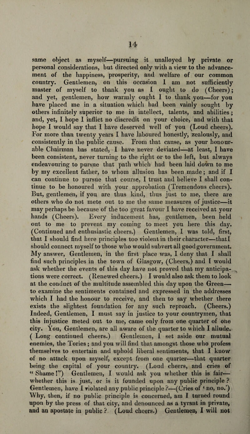 same object as myself—pursuing it unalloyed by private or personal considerations, but directed only with a view to the advance¬ ment of the happiness, prosperity, and welfare of our common country. Gentlemen, on this occasion 1 am not sufficiently master of myself to thank you as I ought to do (Cheers); and yet, gentlemen, how warmly ought I to thank you—for you have placed me in a situation which had been vainly sought by others infinitely superior to me in intellect, talents, and abilities ; and, yet, I hope I inflict no discredit on your choice, and with that hope I would say that I have deserved well of you (Loud cheers). For more than twenty years I have laboured honestly, zealously, and consistently in the public cause. From that cause, as your honour¬ able Chairman has stated, I have never deviated—at least, I have been consistent, never turning to the right or to the left, but always endeavouring to pursue that path which had been laid down to me by my excellent father, to whom allusion has been made; and if I can continue to pursue that course, I trust and believe I shall con¬ tinue to be honoured with your approbation (Tremendous cheers). But, gentlemen, if you are thus kind, thus just to me, there are others who do not mete out to me the same measures of justice—it may perhaps be because of the too great favour I have received at your hands (Cheers). Every inducement has, gentlemen, been held out to me to prevent my coming to meet you here this day. (Continued and enthusiastic cheers.) Gentlemen, I was told, first, that I should find here principles too violent in their character—thatl should connect myself to those who would subvert all good government. My answer, Gentlemen, in the first place was, I deny that I shall find such principles in the town of Glasgow, (Cheers,) and [ would ask whether the events of this day have not proved that my anticipa- A tions were correct. (Renewed cheers.) I would also ask them to look at the conduct of the multitude assembled this day upon the Green— to examine the sentiments contained and expressed in the addresses which I had the honour to receive, and then to say whether there exists the slightest foundation for any such reproach. (Cheers.) Indeed, Gentlemen, I must say in justice to your countrymen, that this injustice meted out to me, came only from one quarter of one city. You, Gentlemen, are all aware of the quarter to which I allude. ( Long continued cheers.) Gentlemen, I set aside our mutual enemies, the Tories ; and you will find that amongst those who profess themselves to entertain and uphold liberal sentiments, that I know of no attack upon myself, except from one quarter—that quarter being the capital of your country. (Loud cheers, and cries of “ Shame !”) Gentlemen, I would ask you whether this is fair— whether this is just, or is it founded upon any public principle ? Gentlemen, have I violated any public principle ?—(Cries of ‘ no, no.’) Why, then, if no public principle is concerned, am I turned round upon by the press of that city, and denounced as a tyrant in private, and an apostate in public ? (Loud cheers.) Gentlemen, I will not