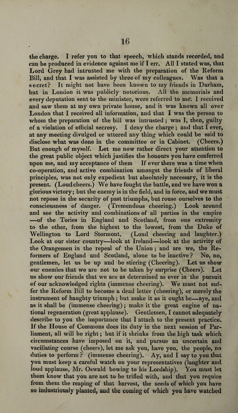 the charge. I refer you to that speech, which stands recorded, and can be produced in evidence against me if I err. All I stated was, that Lord Grey had intrusted me with the preparation of the Reform Bill, and that I was assisted by three of my colleagues. Was that a secret? It might not have been known to my friends in Durham, but in London it wa3 publicly notorious. All the memorials and every deputation sent to the minister, were referred to me. I received and saw them at my own private house, and it was known all over London that I received all information, and that I was the person to whom the preparation of the bill was intrusted ; was I, then, guilty of a violation of official secresy. I deny the charge ; and that I ever, at any meeting divulged or uttered any thing which could be said to disclose what was done in the committee or in Cabinet. (Cheers.) But enough of myself. Let me now rather direct your attention to the great public object which justifies the honours you have conferred upon me, and my acceptance of them If ever there was a time when co-operation, and active combination amongst the friends of liberal principles, was not only expedient but absolutely necessary, it is the present. (Loudcheers.) We have fought the battle, and we have won a glorious victory; but the enemy is in the field, and in force, and we must not repose in the security of past triumphs, but rouse ourselves to the consciousness of danger. (Tremendous cheering.) Look around and see the activity and combinations of all parties in the empire —of the Tories in England and Scotland, from one extremity to the other, from the highest to the lowest, from the Duke of Wellington to Lord Stormont. (Loud cheering and laughter.) Look at our sister country—look at Ireland—look at the activity of the Orangemen in the repeal of the Union ; and are we, the Re¬ formers of England and Scotland, alone to be inactive ? No, no, gentlemen, let us be up and be stirring (Cheering). Let us show our enemies that we are not to be taken by surprise (Cheers). Let us show our friends that we are as determined as ever in the pursuit of our acknowledged rights (immense cheering). We must not suf¬ fer the Reform Bill to become a dead letter (cheering), or merely the instrument of haughty triumph ; but make it as it ought be—aye, and as it shall be (immense cheering); make it the great engine of na¬ tional regeneration (great applause). Gentlemen, I cannot adequately describe to you the importance that I attach to the present practice. If the House of Commons does its duty in the next session of Par¬ liament, all will be right; but if it shrinks from the high task which circumstances have imposed on it, and pursue an uncertain and vacillating course (cheers), let me ask you, have you, the people, no duties to perform ? (immense cheering). Ay, and I say to you that you must keep a careful watch on your representatives (laughter and loud applause, Mr. Oswald bowing to his Lordship). You must let them know that you are not to be trifled with, and that you require from them the reaping of that harvest, the seeds of which you have so industriously planted, and the coming of which you have watched