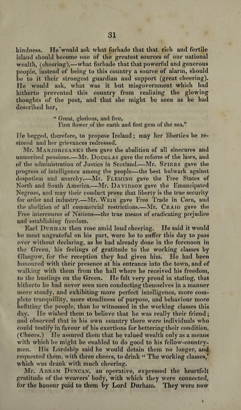 kindness. He would ask what forbade that that- rich and fertile island should become one of the greatest sources of our national wealth, (cheering),—what forbade that that powerful and generous people, instead of being to this country a source of alarm, should be to it their strongest guardian and support (great cheering). He would ask, what was it but misgovernment which had hitherto prevented this country from realizing the glowing thoughts of the poet, and that she might be seen as he had described her, “ Great, glorious, and free, First flower of the earth and first gem of the sea.” He begged, therefore, to propose Ireland; may her liberties be re¬ stored and her grievances redressed. Mr. Marjoribanks then gave the abolition of all sinecures and unmerited pensions.—Mr. Douglas gave tbe reform of the laws, and of the administration of Justice in Scotland.—Mr. Spiers gave the progress of intelligence among the people—the best bulwark against despotism and anarchy.—Mr. Fleming gave the Free States of North and South America.—Mr. Davidson gave the Emancipated Negroes, and may their conduct prove that liberty is the true security for order and industry.—Mr. Weir gave Free Trade in Corn, and the abolition of all commercial restrictions.—Mr. Craig gave the Free intercourse of Nations—the true means of eradicating prejudice and establishing freedom. Earl Durham then rose amid loud cheering. He said it would be most ungrateful on his part, were he to suffer this day to pass over without declaring, as he had already done in the forenoon in the Green, his feelings of gratitude to the working classes by Glasgow, for the reception they had given him. He had been honoured with their presence at his entrance into the town, and of walking with them from the hall where he received his freedom, to the hustings on the Green. Fie felt very proud in stating, that hitherto he had never seen men conducting themselves in a manner more steady, and exhibiting more perfect intelligence, more com¬ plete tranquillity, more steadiness of purpose, and behaviour more befitting the people, than he witnessed in the working classes this day. He wished them to believe that he was really their friend; and observed that in his own country there were individuals who could testify in favour of his exertions for bettering their condition. (Cheers.) He assured them that he valued wealth only as a means with which he might be enabled to do good to his fellow-country¬ men. Flis Lordship said he would detain them no longer, and requested them, with three cheers, to drink “ The working classes,’ which was drank with much cheering. Mr. Abram Duncan, an operative, expressed the heartfelt gratitude of the weavers’ body, with which they were connected, for the honour paid to them by Lord Durham. They were now