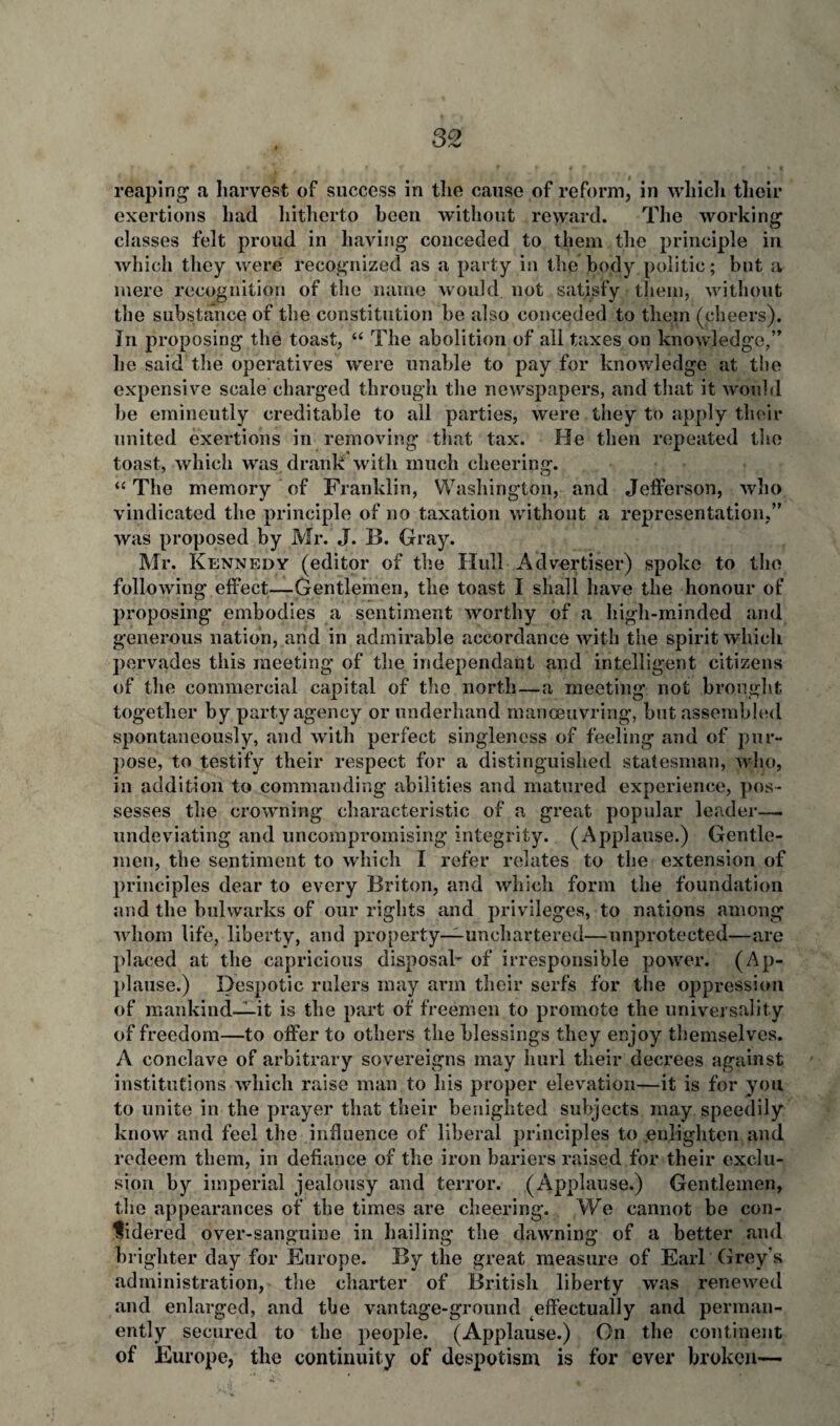 reaping a harvest of success in the cause of reform, in which their exertions had hitherto been without reward. The working classes felt proud in having conceded to them the principle in which they were recognized as a party in the body politic; but a mere recognition of the name would not satisfy them, without the substance of the constitution be also conceded to them (cheers). In proposing the toast, 44 The abolition of all taxes on knowledge,” he said the operatives were unable to pay for knowledge at the expensive scale charged through the newspapers, and that it would be emineutly creditable to all parties, were they to apply their united exertions in removing that tax. He then repeated the toast, which was drank with much cheering. 44 The memory of Franklin, Washington, and Jefferson, who vindicated the principle of no taxation without a representation,” was proposed by Mr. J. 13. Gray. Mr. Kennedy (editor of the Hull Advertiser) spoke to the following effect—Gentlemen, the toast I shall have the honour of proposing embodies a sentiment worthy of a high-minded and generous nation, and in admirable accordance with the spirit which pervades this meeting of the independant and intelligent citizens of the commercial capital of the north—a meeting not brought together by party agency or underhand manoeuvring, but assembled spontaneously, and with perfect singleness of feeling and of pur¬ pose, to testify their respect for a distinguished statesman, who, in addition to commanding abilities and matured experience, pos¬ sesses the crowning characteristic of a great popular leader— undeviating and uncompromising integrity. (Applause.) Gentle¬ men, the sentiment to which I refer relates to the extension of principles dear to every Briton, and which form the foundation and the bulwarks of our rights and privileges, to nations among whom life, liberty, and property—unchartered—unprotected—arc placed at the capricious disposal^ of irresponsible power. (Ap¬ plause.) Despotic rulers may arm their serfs for the oppression of mankind—it is the part of freemen to promote the universality of freedom—to offer to others the blessings they enjoy themselves. A conclave of arbitrary sovereigns may hurl their decrees against institutions which raise man to his proper elevation—it is for you to unite in the prayer that their benighted subjects may speedily know and feel the influence of liberal principles to enlighten and redeem them, in defiance of the iron bariers raised for their exclu¬ sion by imperial jealousy and terror. (Applause.) Gentlemen, the appearances of the times are cheering. We cannot be con¬ sidered over-sanguine in hailing the dawning of a better and brighter day for Europe. By the great measure of Earl Grey’s administration, the charter of British liberty was renewed and enlarged, and the vantage-ground effectually and perman¬ ently secured to the people. (Applause.) On the continent of Europe, the continuity of despotism is for ever broken—