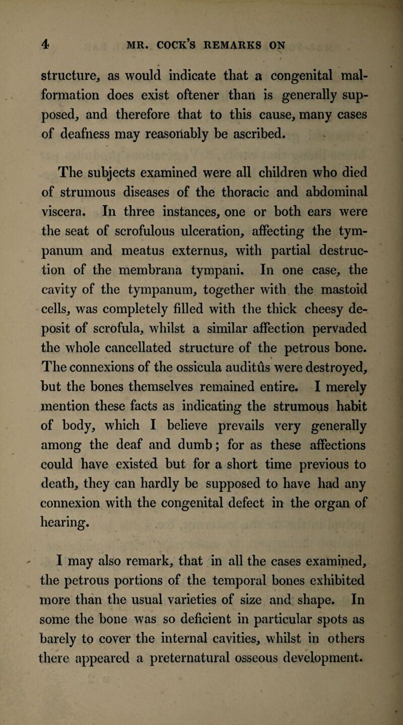 structure, as would indicate that a congenital mal¬ formation does exist oftener than is generally sup¬ posed, and therefore that to this cause, many cases of deafness may reasonably be ascribed. The subjects examined were all children who died of strumous diseases of the thoracic and abdominal viscera. In three instances, one or both ears were the seat of scrofulous ulceration, affecting the tym¬ panum and meatus externus, with partial destruc¬ tion of the membrana tympani. In one case, the cavity of the tympanum, together with the mastoid cells, was completely filled with the thick cheesy de¬ posit of scrofula, whilst a similar affection pervaded the whole cancellated structure of the petrous bone. The connexions of the ossicula auditus were destroyed, but the bones themselves remained entire. I merely mention these facts as indicating the strumous habit of body, which I believe prevails very generally among the deaf and dumb; for as these affections could have existed but for a short time previous to death, they can hardly be supposed to have had any connexion with the congenital defect in the organ of hearing. I may also remark, that in all the cases examined, the petrous portions of the temporal bones exhibited more than the usual varieties of size and shape. In some the bone was so deficient in particular spots as barely to cover the internal cavities, whilst in others there appeared a preternatural osseous development.