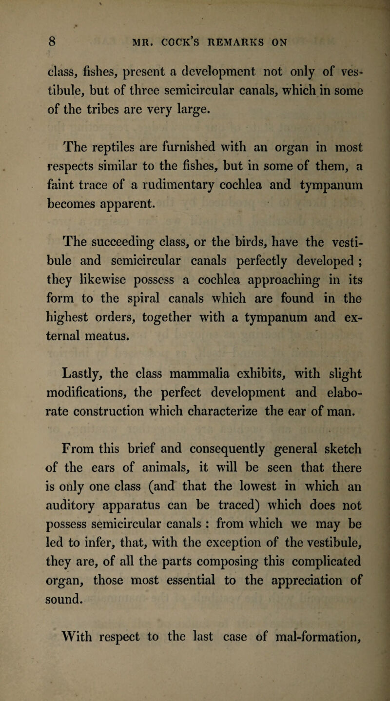 class, fishes, present a development not only of ves¬ tibule, but of three semicircular canals, which in some of the tribes are very large. The reptiles are furnished with an organ in most respects similar to the fishes, but in some of them, a faint trace of a rudimentary cochlea and tympanum becomes apparent. The succeeding class, or the birds, have the vesti¬ bule and semicircular canals perfectly developed ; they likewise possess a cochlea approaching in its form to the spiral canals which are found in the highest orders, together with a tympanum and ex¬ ternal meatus. Lastly, the class mammalia exhibits, with slight modifications, the perfect development and elabo¬ rate construction which characterize the ear of man. From this brief and consequently general sketch of the ears of animals, it will be seen that there is only one class (and that the lowest in which an auditory apparatus can be traced) which does not possess semicircular canals : from which we may be led to infer, that, with the exception of the vestibule, they are, of all the parts composing this complicated organ, those most essential to the appreciation of sound. With respect to the last case of mal-formation.