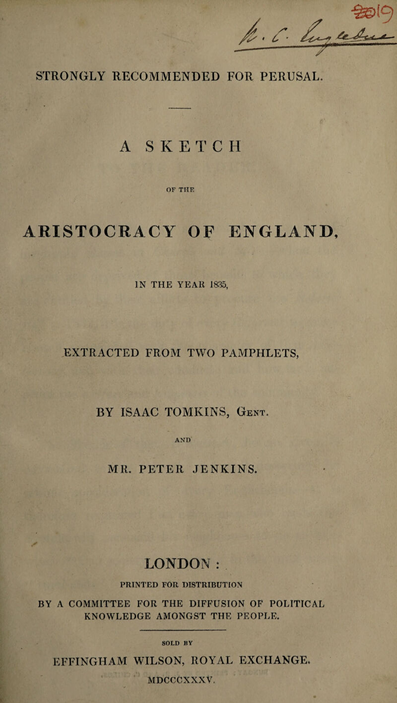 STRONGLY RECOMMENDED FOR PERUSAL. A SKETCH OF THE ARISTOCRACY OF ENGLAND, IN THE YEAR 1835, EXTRACTED FROM TWO PAMPHLETS, BY ISAAC TOMKINS, Gent. AND MR, PETER JENKINS. LONDON: PRINTED FOR DISTRIBUTION BY A COMMITTEE FOR THE DIFFUSION OF POLITICAL KNOWLEDGE AMONGST THE PEOPLE. SOLD BY EFFINGHAM WILSON, ROYAL EXCHANGE, MDCCCKXXV.