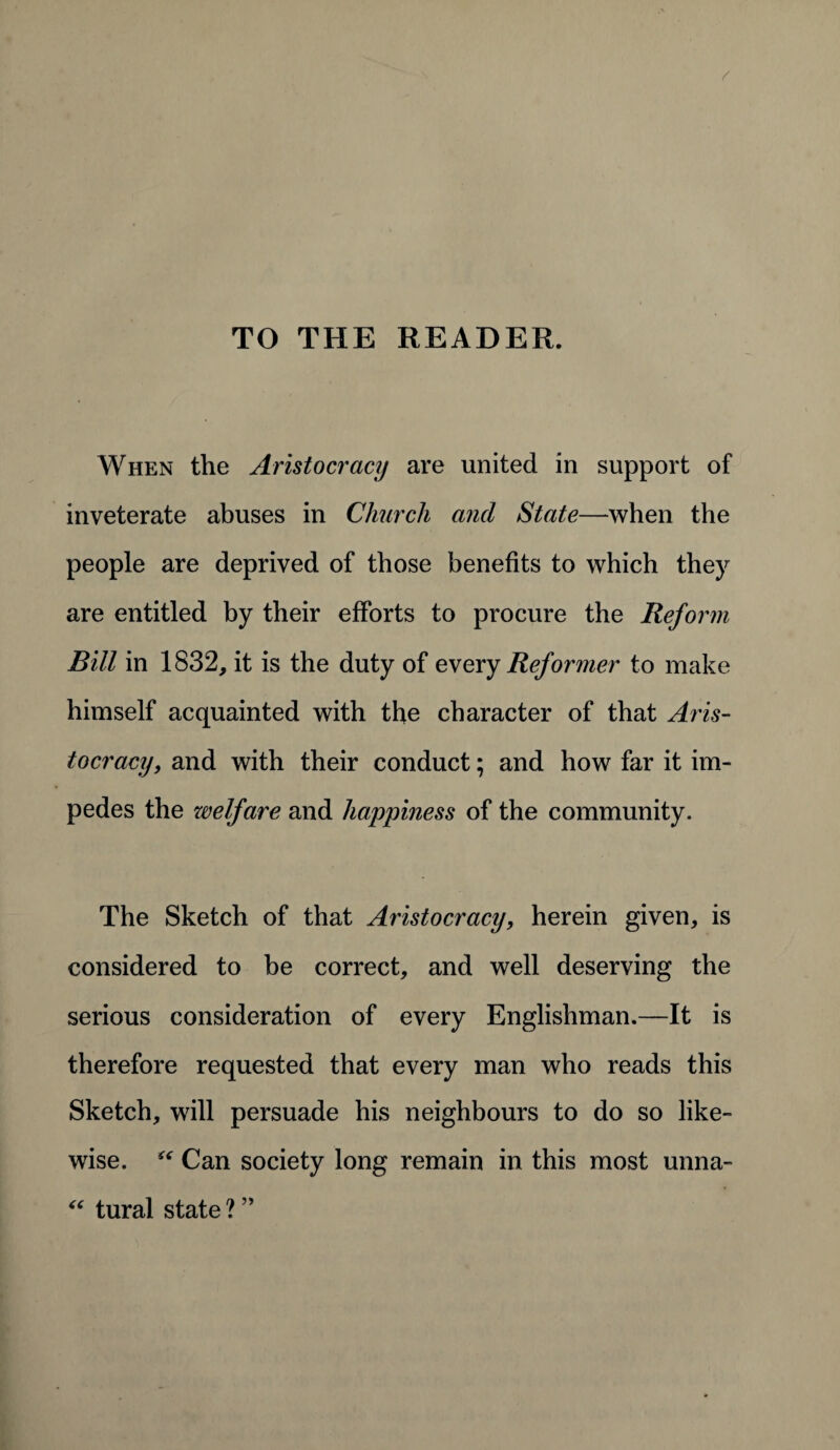 TO THE READER. When the Aristocracy are united in support of inveterate abuses in Church and State—when the people are deprived of those benefits to which they are entitled by their efforts to procure the Reform Bill in 1832, it is the duty of every Reformer to make himself acquainted with the character of that Aris¬ tocracy, and with their conduct; and how far it im¬ pedes the welfare and happiness of the community. The Sketch of that Aristocracy, herein given, is considered to be correct, and well deserving the serious consideration of every Englishman.—It is therefore requested that every man who reads this Sketch, will persuade his neighbours to do so like¬ wise. “ Can society long remain in this most unna- “ tural state ? ”