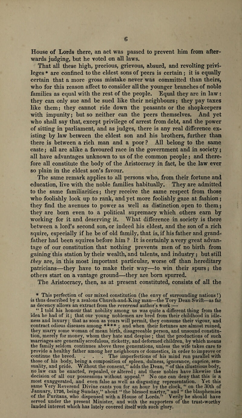House of Lords there, an act was passed to prevent him from after¬ wards judging, hut he voted on all laws. That all these high, precious, grievous, absurd, and revolting privi¬ leges * are confined to the eldest sons of peers is certain ; it is equally certain that a more gross mistake never was committed than theirs, who for this reason affect to consider all the younger branches of noble families as equal with the rest of the people. Equal they are in law : they can only sue and be sued like their neighbours; they pay taxes like them; they cannot ride down the peasants or the shopkeepers with impunity; but so neither can the peers themselves. And yet who shall say that, except privilege of arrest from debt, and the power of sitting in parliament, and as judges, there is any real difference ex¬ isting by law between the eldest son and his brothers, further than there is between a rich man and a poor ? All belong to the same caste; all are alike a favoured race in the government and in society; all have advantages unknown to us of the common people ; and there¬ fore all constitute the body of the Aristocracy in fact, be the law ever so plain in the eldest son’s favour. The same remark applies to all persons who, from their fortune and education, live with the noble families habitually. They are admitted to the same familiarities; they receive the same respect from those who foolishly look up to rank, and yet more foolishly gaze at fashion; they find the avenues to power as well as distinction open to them; they are born even to a political supremacy which others earn by working for it and deserving it. What difference in society is there between a lord’s second son, or indeed his eldest, and the son of a rich squire, especially if he be of old family, that is, if his father and grand-* father had been squires before him ? It is certainly a very great advan¬ tage of our constitution that nothing prevents men of no birth from gaining this station by their wealth, and talents, and industry; but still they are, in this most important particular, worse off than hereditary patricians—they have to make their way—to win their spurs; the others start on a vantage ground—they are born spurred. The Aristocracy, then, as at present constituted, consists of all the * This perfection of our mixed constitution (the envy of surrounding nations !) is thus described by a zealous Church-and-King man—the Tory Dean Swift—as far as decency allows an extract from the reverend author’s work:— “ I told his honour that nobility among us was quite a different thing from the idea he had of it; that our young noblemen are bred from their childhood in idle¬ ness and luxury; that as soon as years will permit, they consume their vigour, and contract odious diseases among **** ; and when their fortunes are almost ruined, they marry some woman of mean birth, disagreeable person, and unsound constitu¬ tion, merely for money, whom they hate and despise ; that the productions of such marriages are generally scrofulous, ricketty, and deformed children, by which means the family seldom continues above three generations, unless the wife takes care to provide a healthy father among her neighbours or domestics, in order to improve or continue the breed. . . . The imperfections of his mind run parallel with those of his body, being a composition of spleen, dulness, ignorance, caprice, sen¬ suality, and pride. Without the consent,” adds the Dean, “ of this illustrious body, no law can be enacted, repealed, or altered; and these nobles have likewise the decision of all our possessions without appeal.” No one can deny that this is a most exaggerated, and even false as well as disgusting representation. Yet this same Yery Reverend Divine cants you for an hour by the clock, “ on the 30th of January, 1726, being Sunday,” about “ the blessed martyr,” and “ the blasphemies of the Puritans, who dispensed with a House of Lords.” Verily he should have served under the present Minister, and with the supporters of the trust-worthy landed interest which has lately covered itself with such glory.