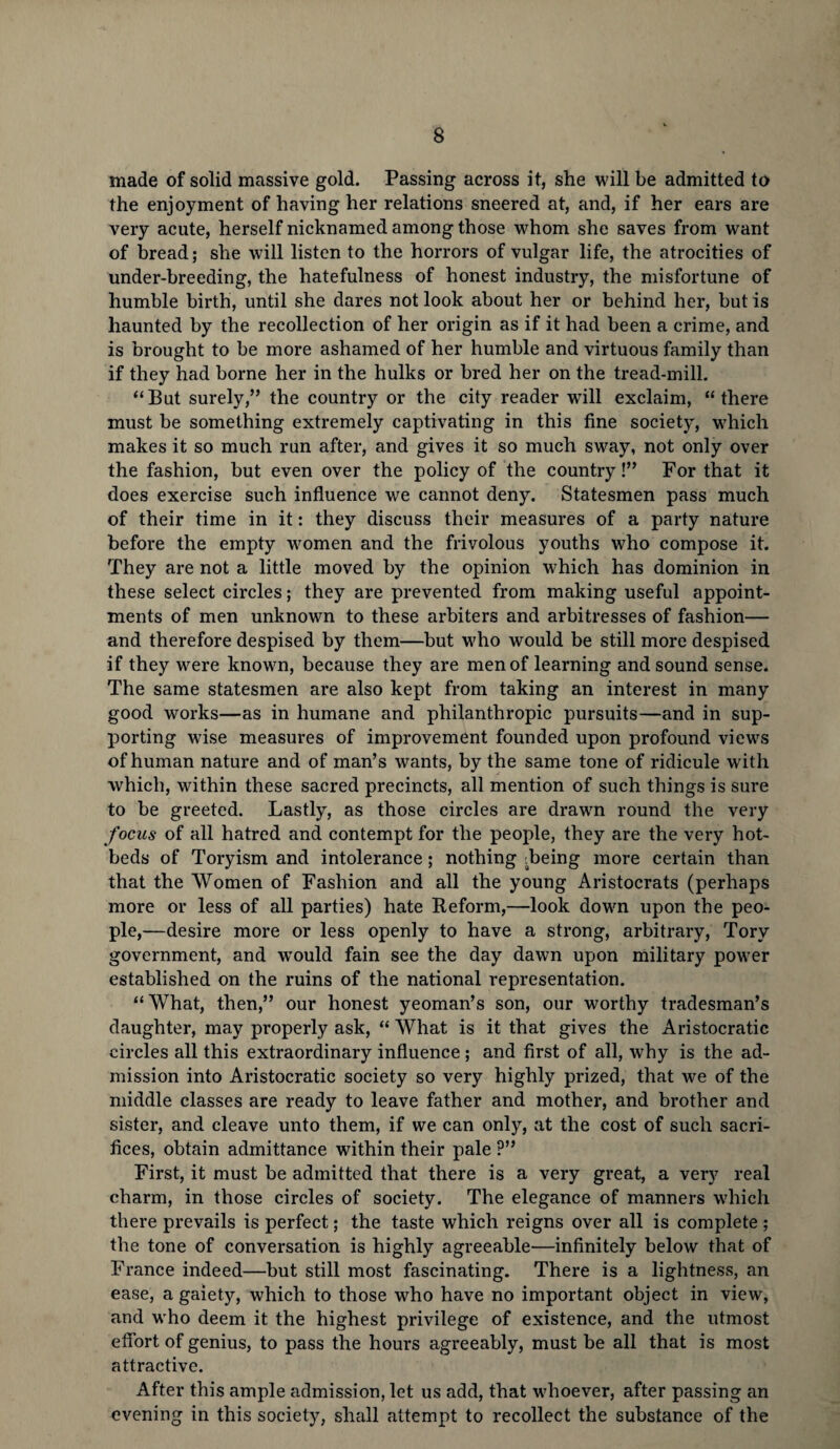 made of solid massive gold. Passing across it, she will be admitted to the enjoyment of having her relations sneered at, and, if her ears are very acute, herself nicknamed among those whom she saves from want of bread; she will listen to the horrors of vulgar life, the atrocities of under-breeding, the hatefulness of honest industry, the misfortune of humble birth, until she dares not look about her or behind her, but is haunted by the recollection of her origin as if it had been a crime, and is brought to be more ashamed of her humble and virtuous family than if they had borne her in the hulks or bred her on the tread-mill. “But surely,” the country or the city reader will exclaim, “there must be something extremely captivating in this fine society, which makes it so much run after, and gives it so much sway, not only over the fashion, but even over the policy of the country!” For that it does exercise such influence we cannot deny. Statesmen pass much of their time in it: they discuss their measures of a party nature before the empty women and the frivolous youths who compose it. They are not a little moved by the opinion which has dominion in these select circles; they are prevented from making useful appoint¬ ments of men unknown to these arbiters and arbitresses of fashion— and therefore despised by them—but who would be still more despised if they were known, because they are men of learning and sound sense. The same statesmen are also kept from taking an interest in many good works—as in humane and philanthropic pursuits—and in sup¬ porting wfise measures of improvement founded upon profound views of human nature and of man’s wants, by the same tone of ridicule writh which, within these sacred precincts, all mention of such things is sure to be greeted. Lastly, as those circles are drawn round the very focus of all hatred and contempt for the people, they are the very hot¬ beds of Toryism and intolerance; nothing Being more certain than that the Women of Fashion and all the young Aristocrats (perhaps more or less of all parties) hate Reform,—look down upon the peo¬ ple,—desire more or less openly to have a strong, arbitrary, Tory government, and wrould fain see the day dawn upon military power established on the ruins of the national representation. “What, then,” our honest yeoman’s son, our worthy tradesman’s daughter, may properly ask, “ What is it that gives the Aristocratic circles all this extraordinary influence ; and first of all, why is the ad¬ mission into Aristocratic society so very highly prized, that we of the middle classes are ready to leave father and mother, and brother and sister, and cleave unto them, if we can only, at the cost of such sacri¬ fices, obtain admittance within their pale ?” First, it must be admitted that there is a very great, a very real charm, in those circles of society. The elegance of manners which there prevails is perfect; the taste which reigns over all is complete ; the tone of conversation is highly agreeable—infinitely below that of France indeed—but still most fascinating. There is a lightness, an ease, a gaiety, which to those who have no important object in view, and who deem it the highest privilege of existence, and the utmost effort of genius, to pass the hours agreeably, must be all that is most attractive. After this ample admission, let us add, that whoever, after passing an evening in this society, shall attempt to recollect the substance of the