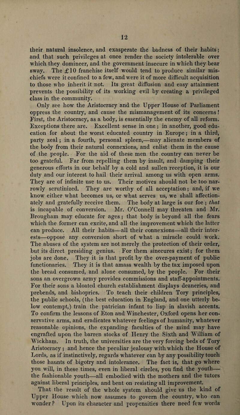 their natural insolence, and exasperate the badness of their habits; and that such privileges at once render the society intolerable over which they domineer, and the government insecure in which they bear sway. The £10 franchise itself would tend to produce similar mis¬ chiefs were it confined to a few, and were it of more difficult acquisition to those who inherit it not. Its great diffusion and easy attainment prevents the possibility of its working evil by creating a privileged class in the community. Only see how the Aristocracy and the Upper House of Parliament oppress the country, and cause the mismanagement of its concerns! First, the Aristocracy, as a body, is essentially the enemy of all reform. Exceptions there are. Excellent sense in one ; in another, good edu¬ cation for about the worst educated country in Europe; in a third, party zeal; in a fourth, personal spleen,—may alienate members of the body from their natural connexions, and enlist them in the cause of the people. For the aid of these men the country can never be too grateful. Far from repelling them by insult, and damping their generous efforts in our behalf by a cold and sullen reception, it is our duty and our interest to hail their arrival among us with open arms. They are of infinite use to us. Their motives should not be too nar¬ rowly scrutinized. They are worthy of all acceptation; and, if we know either what becomes us, or what serves us, we shall affection¬ ately and gratefully receive them. The body at large is our foe ; that is incapable of conversion. Mr. O’Connell may threaten and Mr. Brougham may educate for ages ; that body is beyond all the fears which the former can excite, and all the improvement which the latter can produce. All their habits—all their connexions—all their inter¬ ests—oppose any conversion short of what a miracle could work. The abuses of the system are not merely the protection of their order, but its direct presiding genius. For them sinecures exist; for them jobs are done. They it is that profit by the over-payment of public functionaries. They it is that amass wealth by the tax imposed upon the bread consumed, and alone consumed, by the people. For their sons an overgrown army provides commissions and staff-appointments. For their sons a bloated church establishment displays deaneries, and prebends, and bishoprics. To teach their children Tory principles, the public schools, (the best education in England, and one utterly be¬ low contempt,) train the patrician infant to lisp in slavish accents. To confirm the lessons of Eton and Winchester, Oxford opens her con¬ servative arms, and eradicates whatever feelings of humanity, whatever reasonable opinions, the expanding faculties of the mind may have engrafted upon the barren stocks of Henry the Sixth and William of Wickham. In truth, the universities are the very forcing beds of Tory Aristocracy ; and hence the peculiar jealousy with which the House of Lords, as if instinctively, regards whatever can by any possibility touch those haunts of bigotry and intolerance. The fact is, that go where you will, in these times, even in liberal circles, you find the youth— the fashionable youth—all embodied with the mothers and the tutors against liberal principles, and bent on resisting all improvement. That the result of the whole system should give us the kind of Upper House which now assumes to govern the country, who can wonder ? Upon its character and propensities there need few words