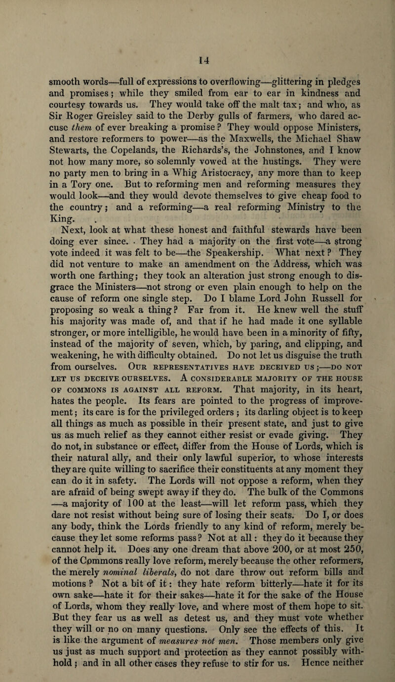 smooth words—full of expressions to overflowing—glittering in pledges and promises; while they smiled from ear to ear in kindness and courtesy towards us. They would take off the malt tax; and who, as Sir Roger Greisley said to the Derby gulls of farmers, who dared ac¬ cuse them of ever breaking a promise ? They would oppose Ministers, and restore reformers to power—as the Maxwells, the Michael Shaw Stewarts, the Copelands, the Richards’s, the Johnstones, and I know not how many more, so solemnly vowed at the hustings. They were no party men to bring in a Whig Aristocracy, any more than to keep in a Tory one. But to reforming men and reforming measures they would look—and they would devote themselves to give cheap food to the country; and a reforming—a real reforming Ministry to the King. Next, look at what these honest and faithful stewards have been doing ever since. . They had a majority on the first vote—a strong vote indeed it was felt to be—the Speakership. What next ? They did not venture to make an amendment on the Address, which was worth one farthing; they took an alteration just strong enough to dis¬ grace the Ministers—not strong or even plain enough to help on the cause of reform one single step. Do I blame Lord John Russell for proposing so weak a thing ? Far from it. He knew well the stuff his majority was made of, and that if he had made it one syllable stronger, or more intelligible, he would have been in a minority of fifty, instead of the majority of seven, which, by paring, and clipping, and weakening, he with difficulty obtained. Do not let us disguise the truth from ourselves. Our representatives have deceived us;—do not LET US DECEIVE OURSELVES. A CONSIDERABLE MAJORITY OF THE HOUSE of commons is against all reform. That majority, in its heart, hates the people. Its fears are pointed to the progress of improve¬ ment ; its care is for the privileged orders ; its darling object is to keep all things as much as possible in their present state, and just to give us as much relief as they cannot either resist or evade giving. They do not, in substance or effect, differ from the House of Lords, which is their natural ally, and their only lawful superior, to whose interests they are quite willing to sacrifice their constituents at any moment they can do it in safety. The Lords will not oppose a reform, when they are afraid of being swept away if they do. The bulk of the Commons —a majority of 100 at the least—will let reform pass, which they dare not resist without being sure of losing their seats. Do I, or does any body, think the Lords friendly to any kind of reform, merely be¬ cause they let some reforms pass? Not at all: they do it because they cannot help it. Does any one dream that above 200, or at most 250, of the Commons really love reform, merely because the other reformers, the merely nominal liberals, do not dare throw out reform bills and motions ? Not a bit of it: they hate reform bitterly—hate it for its own sake—hate it for their sakes—hate it for the sake of the House of Lords, whom they really love, and where most of them hope to sit. But they fear us as well as detest us, and they must vote whether they will or no on many questions. Only see the effects of this. It is like the argument of measures not men. Those members only give us just as much support and protection as they cannot possibly with¬ hold ; and in all other cases they refuse to stir for us. Hence neither
