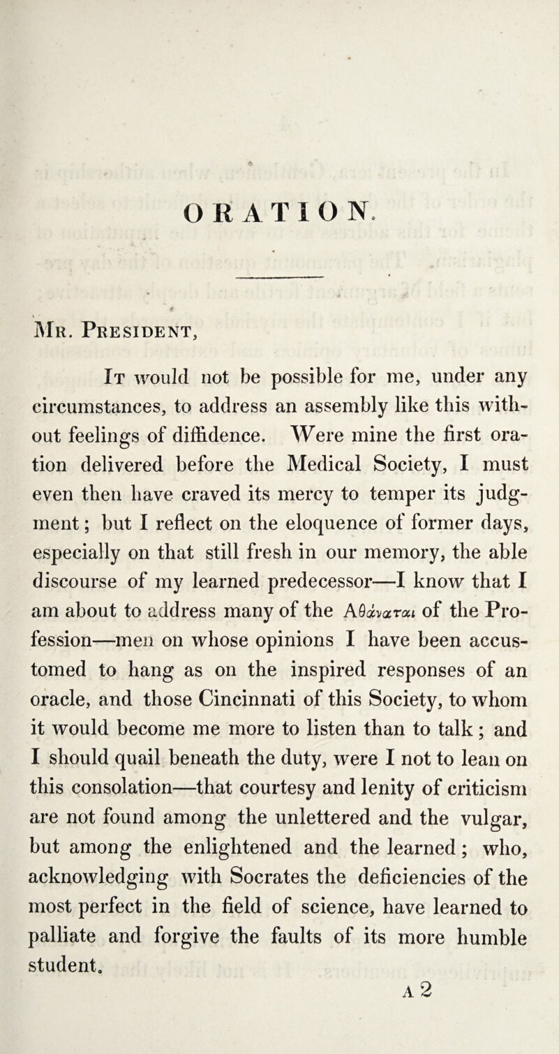 ft O R A T I O N. \ ' Mr. President, It would not be possible for me, under any circumstances, to address an assembly like this with¬ out feelings of diffidence. Were mine the first ora¬ tion delivered before the Medical Society, I must even then have craved its mercy to temper its judg¬ ment ; but I reflect on the eloquence of former days, especially on that still fresh in our memory, the able discourse of my learned predecessor—I know that I am about to address many of the A9«varat of the Pro¬ fession—men on whose opinions I have been accus¬ tomed to hang as on the inspired responses of an oracle, and those Cincinnati of this Society, to whom it would become me more to listen than to talk; and I should quail beneath the duty, were I not to lean on this consolation—that courtesy and lenity of criticism are not found among the unlettered and the vulgar, but among the enlightened and the learned; who, acknowledging with Socrates the deficiencies of the most perfect in the field of science, have learned to palliate and forgive the faults of its more humble student, a 2