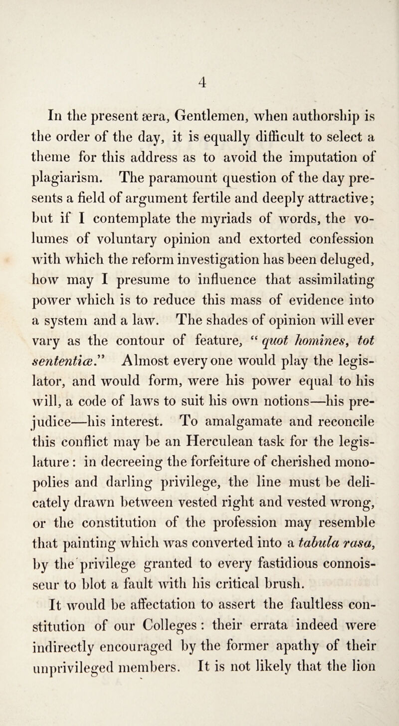 In the present sera, Gentlemen, when authorship is the order of the day, it is equally difficult to select a theme for this address as to avoid the imputation of plagiarism. The paramount question of the day pre¬ sents a field of argument fertile and deeply attractive; but if I contemplate the myriads of words, the vo¬ lumes of voluntary opinion and extorted confession with which the reform investigation has been deluged, how may I presume to influence that assimilating power which is to reduce this mass of evidence into a system and a law. The shades of opinion will ever vary as the contour of feature, “ quot homines, tot sententice.” Almost everyone would play the legis¬ lator, and would form, were his power equal to his will, a code of laws to suit his own notions—his pre¬ judice—his interest. To amalgamate and reconcile this conflict may be an Herculean task for the legis¬ lature : in decreeing the forfeiture of cherished mono¬ polies and darling privilege, the line must be deli¬ cately drawn between vested right and vested wrong, or the constitution of the profession may resemble that painting which was converted into a tabula rasa, by the privilege granted to every fastidious connois¬ seur to blot a fault with his critical brush. It would be affectation to assert the faultless con¬ stitution of our Colleges: their errata indeed were indirectly encouraged by the former apathy of their unprivileged members. It is not likely that the lion