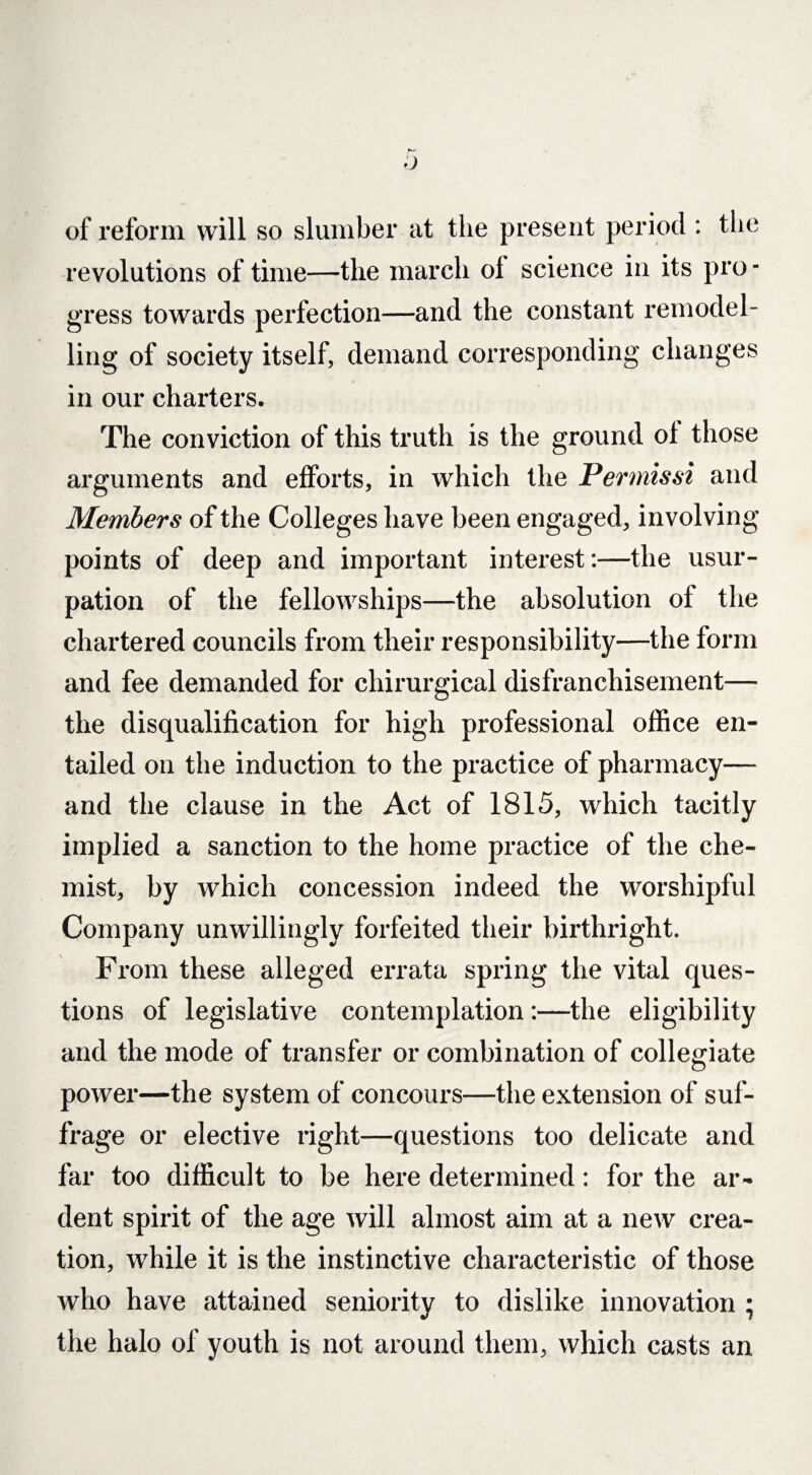 of reform will so slumber at the present period : the revolutions of time—the march ol science in its pro¬ gress towards perfection—and the constant remodel¬ ling of society itself, demand corresponding changes in our charters. The conviction of this truth is the ground ol those arguments and efforts, in which the Permissi and Members of the Colleges have been engaged, involving points of deep and important interest:—the usur¬ pation of the fellowships—the absolution of the chartered councils from their responsibility—the form and fee demanded for chirurgical disfranchisement— the disqualification for high professional office en¬ tailed on the induction to the practice of pharmacy— and the clause in the Act of 1815, which tacitly implied a sanction to the home practice of the che¬ mist, by which concession indeed the worshipful Company unwillingly forfeited their birthright. From these alleged errata spring the vital ques¬ tions of legislative contemplation:—the eligibility and the mode of transfer or combination of collegiate power—the system of concours—the extension of suf¬ frage or elective right—questions too delicate and far too difficult to be here determined: for the ar¬ dent spirit of the age will almost aim at a new crea¬ tion, while it is the instinctive characteristic of those who have attained seniority to dislike innovation ; the halo of youth is not around them, which casts an