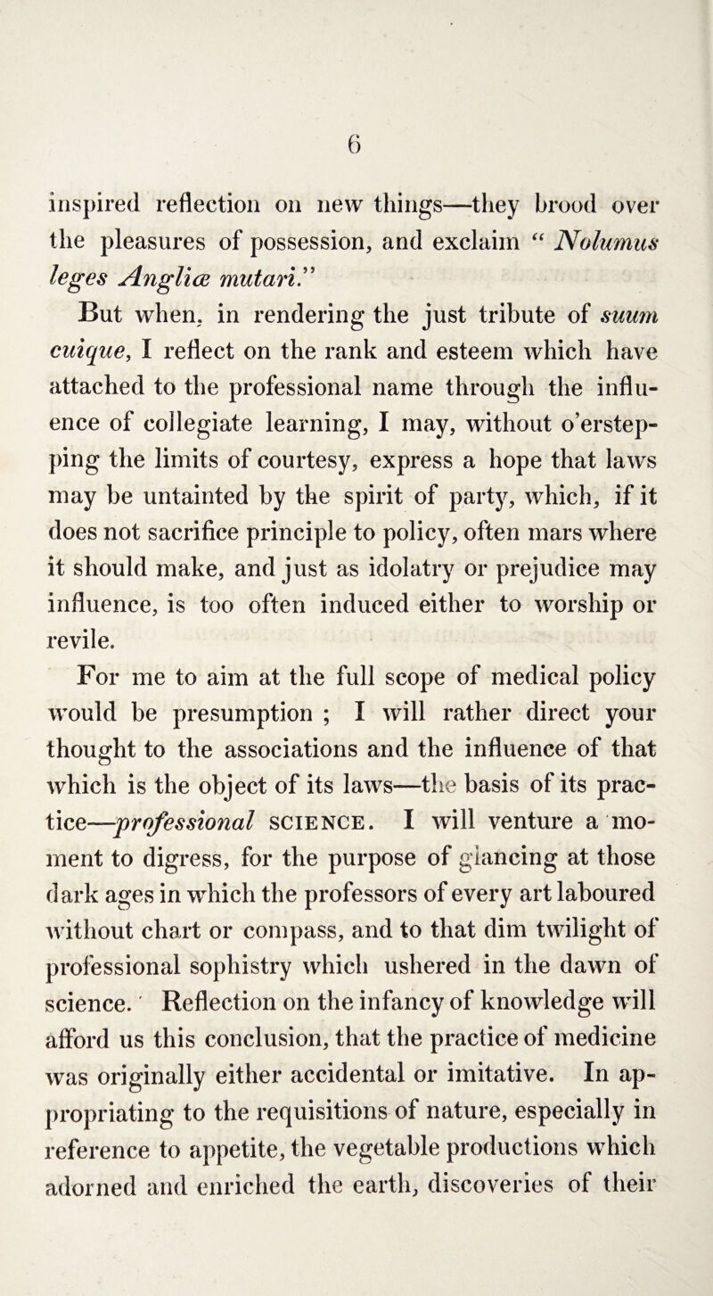 inspired reflection on new things—they brood over the pleasures of possession, and exclaim “ Nolumus leges Anglice mutari.” But when, in rendering the just tribute of suum cuique, I reflect on the rank and esteem which have attached to the professional name through the influ¬ ence of collegiate learning, I may, without o’erstep- ping the limits of courtesy, express a hope that laws may be untainted by the spirit of party, which, if it does not sacrifice principle to policy, often mars where it should make, and just as idolatry or prejudice may influence, is too often induced either to worship or revile. For me to aim at the full scope of medical policy would be presumption ; I will rather direct your thought to the associations and the influence of that which is the object of its laws—the basis of its prac¬ tice—professional science. I will venture a mo¬ ment to digress, for the purpose of glancing at those dark ages in which the professors of every art laboured without chart or compass, and to that dim twilight of professional sophistry which ushered in the dawn of science. Reflection on the infancy of knowledge will afford us this conclusion, that the practice of medicine was originally either accidental or imitative. In ap¬ propriating to the requisitions of nature, especially in reference to appetite, the vegetable productions which adorned and enriched the earth, discoveries of their