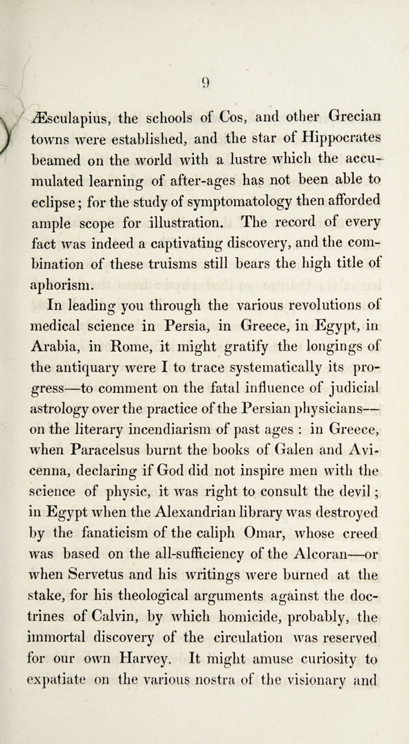 iEscuIapius, the schools of Cos, and other Grecian towns were established, and the star of Hippocrates beamed on the world with a lustre which the accu¬ mulated learning of after-ages has not been able to eclipse; for the study of symptomatology then afforded ample scope for illustration. The record of every fact was indeed a captivating discovery, and the com¬ bination of these truisms still bears the high title of aphorism. In leading you through the various revolutions of medical science in Persia, in Greece, in Egypt, in Arabia, in Rome, it might gratify the longings of the antiquary were I to trace systematically its pro¬ gress—to comment on the fatal influence of judicial astrology over the practice of the Persian physicians— on the literary incendiarism of past ages : in Greece, when Paracelsus burnt the books of Galen and Avi¬ cenna, declaring if God did not inspire men with the science of physic, it was right to consult the devil; in Egypt when the Alexandrian library was destroyed by the fanaticism of the caliph Omar, whose creed was based on the all-sufficiency of the Alcoran—or when Servetus and his writings were burned at the stake, for his theological arguments against the doc¬ trines of Calvin, by which homicide, probably, the immortal discovery of the circulation was reserved for our own Harvey. It might amuse curiosity to expatiate on the various nostra of the visionary and