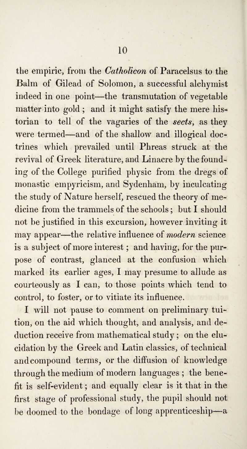 the empiric, from the Catholicon of Paracelsus to the Balm of Gilead of Solomon, a successful alchymist indeed in one point—the transmutation of vegetable matter into gold ; and it might satisfy the mere his¬ torian to tell of the vagaries of the sects, as they were termed—and of the shallow and illogical doc¬ trines which prevailed until Phreas struck at the revival of Greek literature, and Linacre by the found¬ ing of the College purified physic from the dregs of monastic empyricism, and Sydenham, by inculcating the study of Nature herself, rescued the theory of me¬ dicine from the trammels of the schools; but I should not be justified in this excursion, however inviting it may appear—the relative influence of modern science is a subject of more interest; and having, for the pur¬ pose of contrast, glanced at the confusion which marked its earlier ages, I may presume to allude as courteously as I can, to those points which tend to control, to foster, or to vitiate its influence. I will not pause to comment on preliminary tui¬ tion, on the aid which thought, and analysis, and de¬ duction receive from mathematical study; on the elu¬ cidation by the Greek and Latin classics, of technical andcompound terms, or the diffusion of knowledge through the medium of modern languages ; the bene¬ fit is self-evident; and equally clear is it that in the first stage of professional study, the pupil should not he doomed to the bondage of long apprenticeship—a