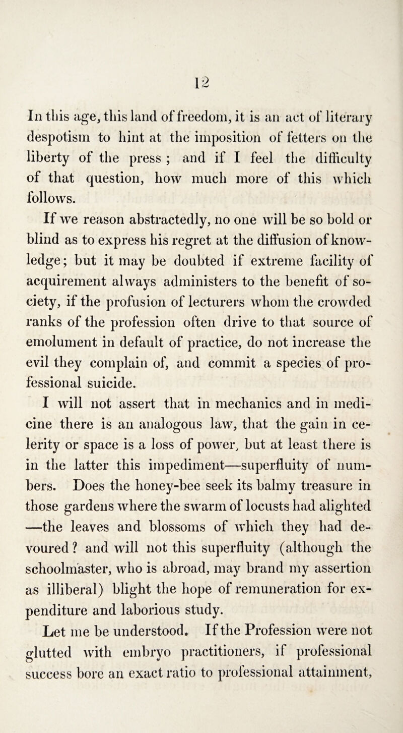 In this age, this land of freedom, it is an act of literary despotism to hint at the imposition of fetters on the liberty of the press ; and if I feel the difficulty of that question, how much more of this which follows. If we reason abstractedly, no one will be so bold or blind as to express his regret at the diffusion of know¬ ledge ; but it may be doubted if extreme facility of acquirement always administers to the benefit of so¬ ciety, if the profusion of lecturers whom the crowded ranks of the profession often drive to that source of emolument in default of practice, do not increase the evil they complain of, and commit a species of pro¬ fessional suicide. I will not assert that in mechanics and in medi¬ cine there is an analogous law, that the gain in ce¬ lerity or space is a loss of power, but at least there is in the latter this impediment—superfluity of num¬ bers. Does the honey-bee seek its balmy treasure in those gardens where the swarm of locusts had alighted —the leaves and blossoms of which they had de¬ voured ? and will not this superfluity (although the schoolmaster, who is abroad, may brand my assertion as illiberal) blight the hope of remuneration for ex¬ penditure and laborious study. Let me be understood. If the Profession were not glutted with embryo practitioners, if professional success bore an exact ratio to professional attainment,