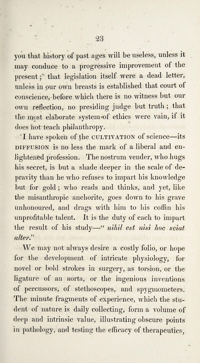 you that history of past ages will be useless, unless it may conduce to a progressive improvement of the present; that legislation itself were a dead letter, unless in our own breasts is established that court of conscience, before which there is no witness but our own reflection, no presiding judge but truth ; that the most elaborate system of ethics were vain, if it does not teach philanthropy. I have spoken of the cultivation of science—its diffusion is no less the mark of a liberal and en¬ lightened profession. The nostrum vender, who hugs his secret, is but a shade deeper in the scale of de¬ pravity than he who refuses to impart his knowledge but for gold ; who reads and thinks, and yet, like the misanthropic anchorite, goes down to his grave unhonoured, and drags with him to his coffin his unprofitable talent. It is the duty of each to impart the result of his study—“ nihil est nisi hoc sciat alter” We may not always desire a costly folio, or hope for the development of intricate physiology, for novel or bold strokes in surgery, as torsion, or the ligature of an aorta, or the ingenious inventions of percussors, of stethoscopes, and spygmometers. The minute fragments of experience, which the stu¬ dent of nature is daily collecting, form a volume of deep and intrinsic value, illustrating obscure points in pathology, and testing the efficacy of therapeutics,,