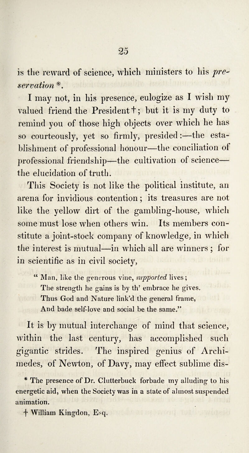 is the reward of science, which ministers to his pre¬ servation I may not, in his presence, eulogize as I wish my valued friend the President t; hut it is my duty to remind you of those high objects over which he has so courteously, yet so firmly, presided:—the esta¬ blishment of professional honour—the conciliation of professional friendship—the cultivation of science— the elucidation of truth. This Society is not like the political institute, an arena for invidious contention; its treasures are not like the yellow dirt of the gambling-house, which some must lose when others win. Its members con¬ stitute a joint-stock company of knowledge, in which the interest is mutual—in which all are winners ; for in scientific as in civil society, u Man, like the generous vine, supported lives; The strength he gains is by th’ embrace he gives. Thus God and Nature link’d the general frame, And bade self-love and social be the same.’* It is by mutual interchange of mind that science, within the last century, has accomplished such gigantic strides. The inspired genius of Archi¬ medes, of Newton, of Davy, may effect sublime dis- * The presence of Dr. Clutterbuck forbade my alluding to his energetic aid, when the Society was in a state of almost suspended animation. f William Kingdon, Esq.