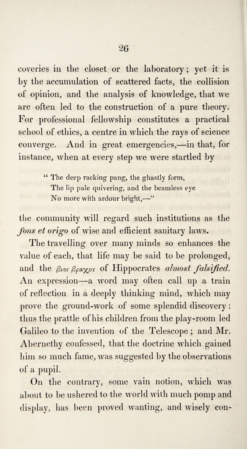 coveries in the closet or the laboratory; yet it is by the accumulation of scattered facts, the collision of opinion, and the analysis of knowledge, that we are often led to the construction of a pure theory. For professional fellowship constitutes a practical school of ethics, a centre in which the rays of science converge. And in great emergencies,—in that, for instance, when at every step we were startled by “ The deep racking pang, the ghastly form, The lip pale quivering, and the beamless eye No more with ardour bright,—” the community will regard such institutions as the fans et origo of wise and efficient sanitary laws. The travelling over many minds so enhances the value of each, that life may be said to be prolonged, and the /3io-t of Hippocrates almost falsified. An expression—a word may often call up a train of reflection in a deeply thinking mind, which may prove the ground-work of some splendid discovery: thus the prattle of his children from the play-room led Galileo to the invention of the Telescope ; and Mr. Abernethy confessed, that the doctrine which gained him so much fame, was suggested by the observations of a pupil. On the contrary, some vain notion, which was about to be ushered to the world with much pomp and display, has been proved wanting, and wisely con-