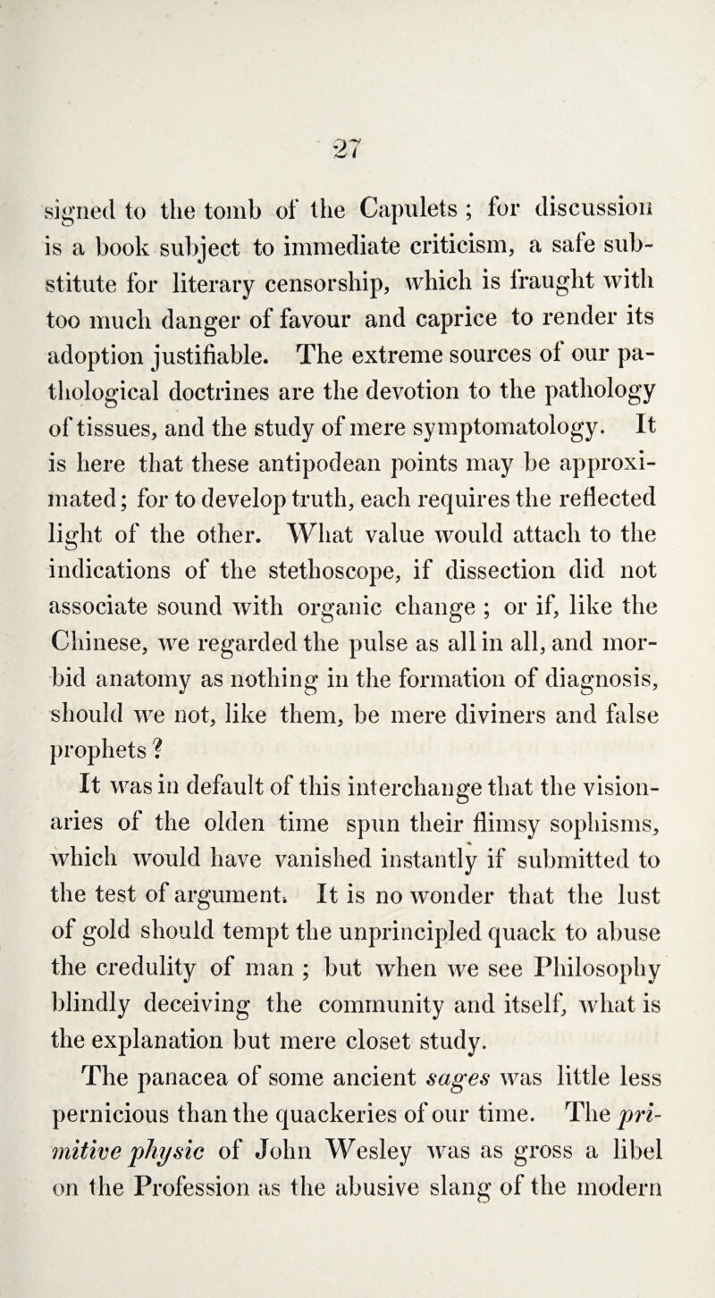 signed to the tomb of the Capulets ; for discussion is a book subject to immediate criticism, a safe sub¬ stitute for literary censorship, which is fraught with too much danger of favour and caprice to render its adoption justifiable. The extreme sources of our pa¬ thological doctrines are the devotion to the pathology of tissues, and the study of mere symptomatology. It is here that these antipodean points may be approxi¬ mated ; for to develop truth, each requires the reflected light of the other. What value would attach to the indications of the stethoscope, if dissection did not associate sound with organic change ; or if, like the Chinese, we regarded the pulse as all in all, and mor¬ bid anatomy as nothing in the formation of diagnosis, should we not, like them, be mere diviners and false prophets ? It was in default of this interchange that the vision¬ aries of the olden time spun their flimsy sophisms, ♦ which would have vanished instantly if submitted to the test of argument It is no wonder that the lust of gold should tempt the unprincipled quack to abuse the credulity of man ; but when we see Philosophy blindly deceiving the community and itself, what is the explanation but mere closet study. The panacea of some ancient sages was little less pernicious than the quackeries of our time. The pri¬ mitive physic of John Wesley was as gross a libel on the Profession as the abusive slang of the modern