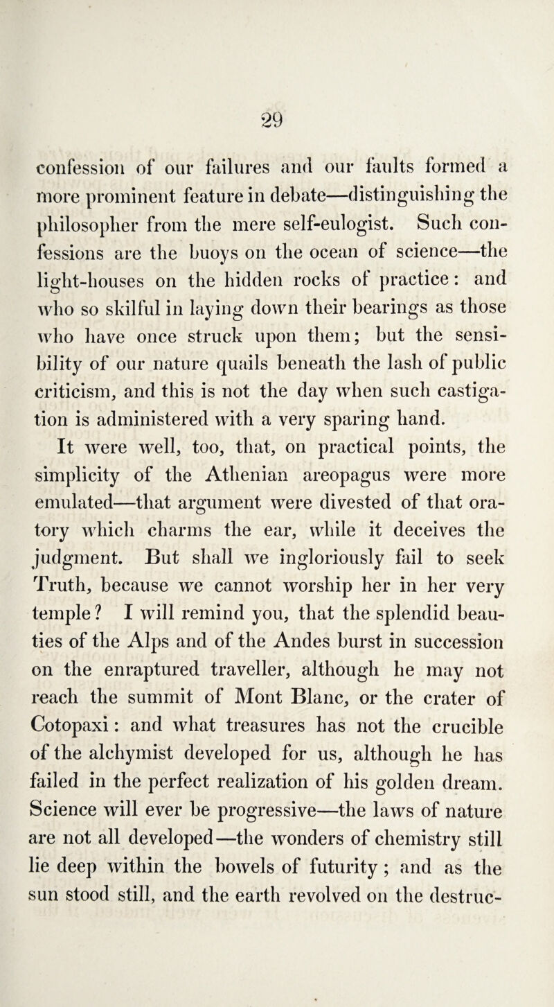 confession of our failures and our faults formed a more prominent feature in debate—distinguishing the philosopher from the mere self-eulogist. Such con¬ fessions are the buoys on the ocean of science—the light-houses on the hidden rocks of practice: and who so skilful in laying down their bearings as those who have once struck upon them; but the sensi¬ bility of our nature quails beneath the lash of public criticism, and this is not the day when such castiga¬ tion is administered with a very sparing hand. It were well, too, that, on practical points, the simplicity of the Athenian areopagus were more emulated—that argument were divested of that ora¬ tory which charms the ear, while it deceives the judgment. But shall we ingloriously fail to seek Truth, because we cannot worship her in her very temple ? I will remind you, that the splendid beau¬ ties of the Alps and of the Andes burst in succession on the enraptured traveller, although he may not reach the summit of Mont Blanc, or the crater of Cotopaxi: and what treasures has not the crucible of the alchymist developed for us, although he has failed in the perfect realization of his golden dream. Science will ever be progressive—the laws of nature are not all developed—the wonders of chemistry still lie deep within the bowels of futurity; and as the sun stood still, and the earth revolved on the destruc-
