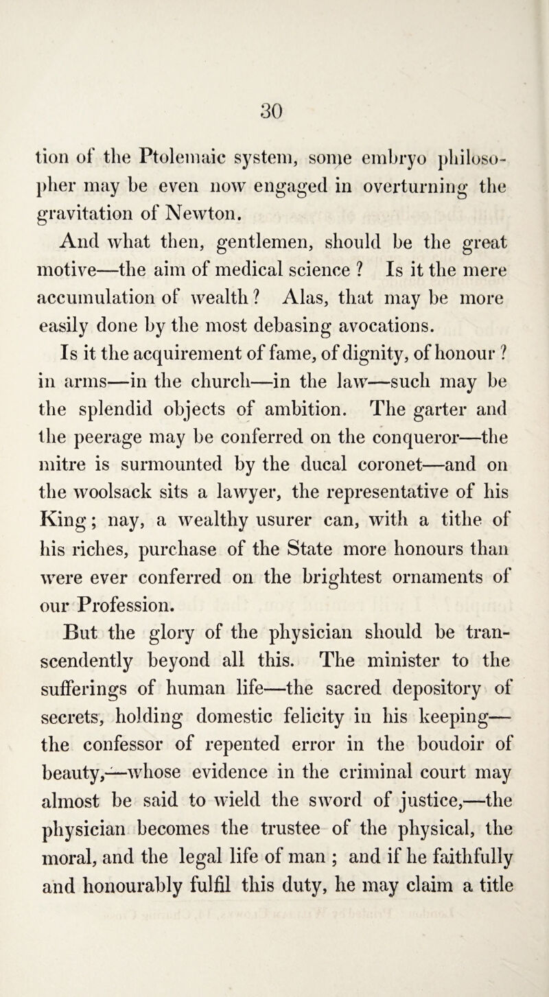 tion of the Ptolemaic system, some embryo philoso¬ pher may he even now engaged in overturning the gravitation of Newton. And what then, gentlemen, should be the great motive—the aim of medical science ? Is it the mere accumulation of wealth ? Alas, that may be more easily done by the most debasing avocations. Is it the acquirement of fame, of dignity, of honour ? in arms—in the church—in the law—such may he the splendid objects of ambition. The garter and the peerage may be conferred on the conqueror—the mitre is surmounted by the ducal coronet—and on the woolsack sits a lawyer, the representative of his King; nay, a wealthy usurer can, with a tithe of his riches, purchase of the State more honours than were ever conferred on the brightest ornaments of our Profession. But the glory of the physician should be tran¬ scendency beyond all this. The minister to the sufferings of human life—the sacred depository of secrets, holding domestic felicity in his keeping— the confessor of repented error in the boudoir of beauty,—whose evidence in the criminal court may almost be said to wield the sword of justice,—the physician becomes the trustee of the physical, the moral, and the legal life of man ; and if he faithfully and honourably fulfil this duty, he may claim a title