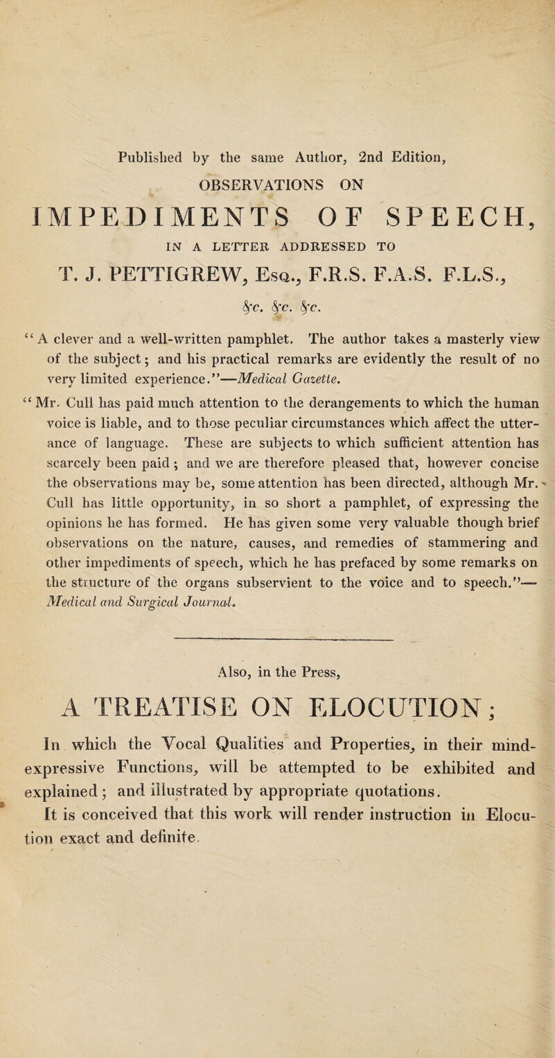 Published by the same Author, 2nd Edition, OBSERVATIONS ON IMPEDIMENTS OF SPEECH, IN A LETTER ADDRESSED TO T. J. PETTIGREW, Esq., F.R.S. F.A.S. F.L.S., fyc. fyc. fyc. “A clever and a well-written pamphlet. The author takes a masterly view of the subject; and his practical remarks are evidently the result of no very limited experience.”—Medical Gazette. £< Mr. Cull has paid much attention to the derangements to which the human voice is liable, and to those peculiar circumstances which atfect the utter¬ ance of language. These are subjects to which sufficient attention has scarcely been paid; and we are therefore pleased that, however concise the observations may be, some attention has been directed, although Mr.- Cull has little opportunity, in so short a pamphlet, of expressing the opinions he has formed. He has given some very valuable though brief observations on the nature, causes, and remedies of stammering and other impediments of speech, which he has prefaced by some remarks on the structure of the organs subservient to the voice and to speech.”— Medical and Surgical Journal. Also, in the Press, A TREATISE ON ELOCUTION; In which the Vocal Qualities and Properties, in their mind- expressive Functions, will be attempted to be exhibited and explained; and illustrated by appropriate quotations. It is conceived that this work will render instruction in Elocu¬ tion exact and definite.