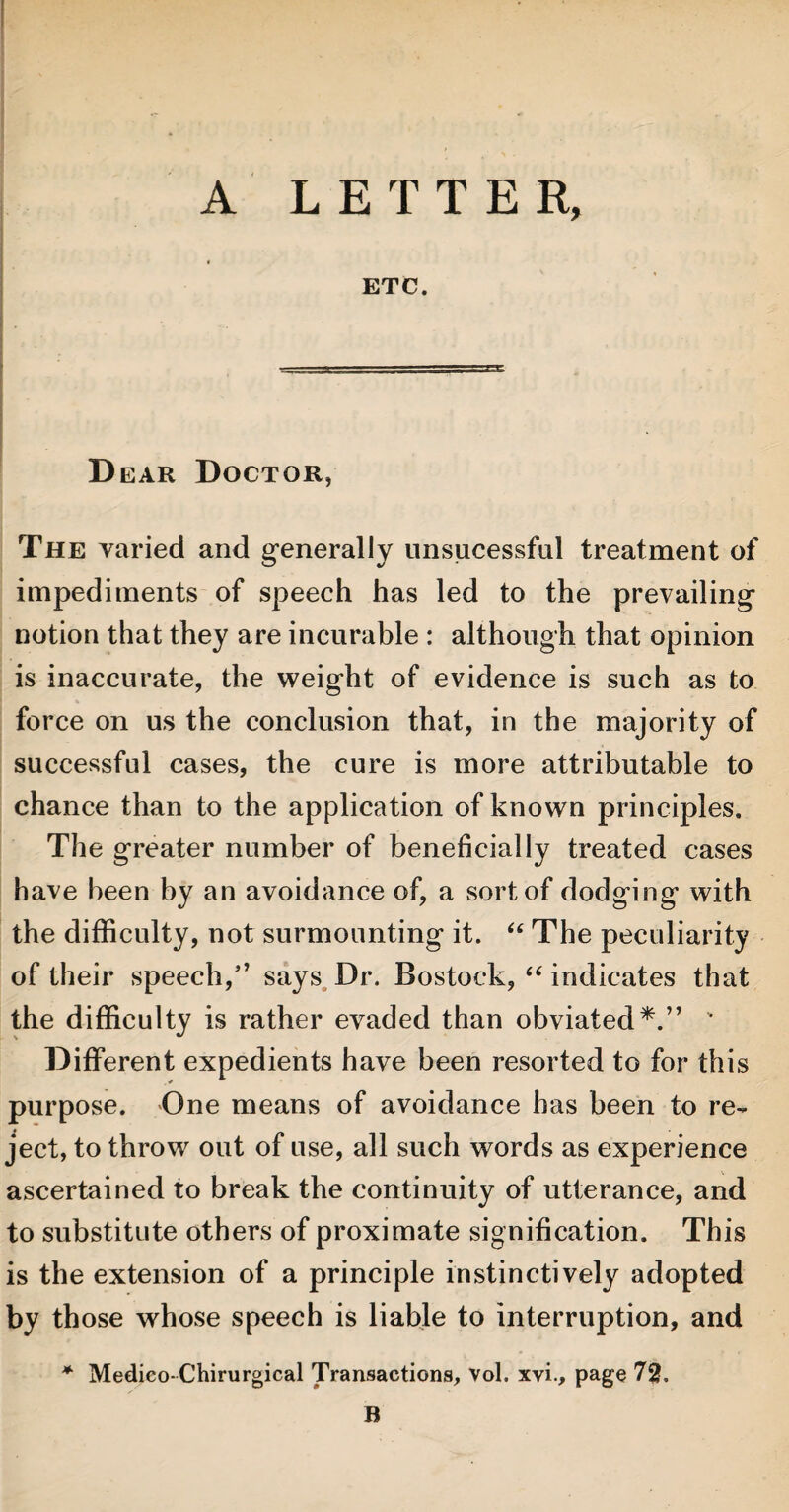 A LETTER, ETC. D ear Doctor, The varied and generally unsucessful treatment of impediments of speech has led to the prevailing notion that they are incurable : although that opinion is inaccurate, the weight of evidence is such as to force on us the conclusion that, in the majority of successful cases, the cure is more attributable to chance than to the application of known principles. The greater number of beneficially treated cases have been by an avoidance of, a sort of dodging with the difficulty, not surmounting it. “ The peculiarity of their speech/’ says Dr. Bostock, “ indicates that the difficulty is rather evaded than obviated*.” v Different expedients have been resorted to for this purpose. One means of avoidance has been to re¬ ject, to throw out of use, all such words as experience ascertained to break the continuity of utterance, and to substitute others of proximate signification. This is the extension of a principle instinctively adopted by those whose speech is liable to interruption, and * Medico-Chirurgical Transactions, vol. xvi., page 72. B