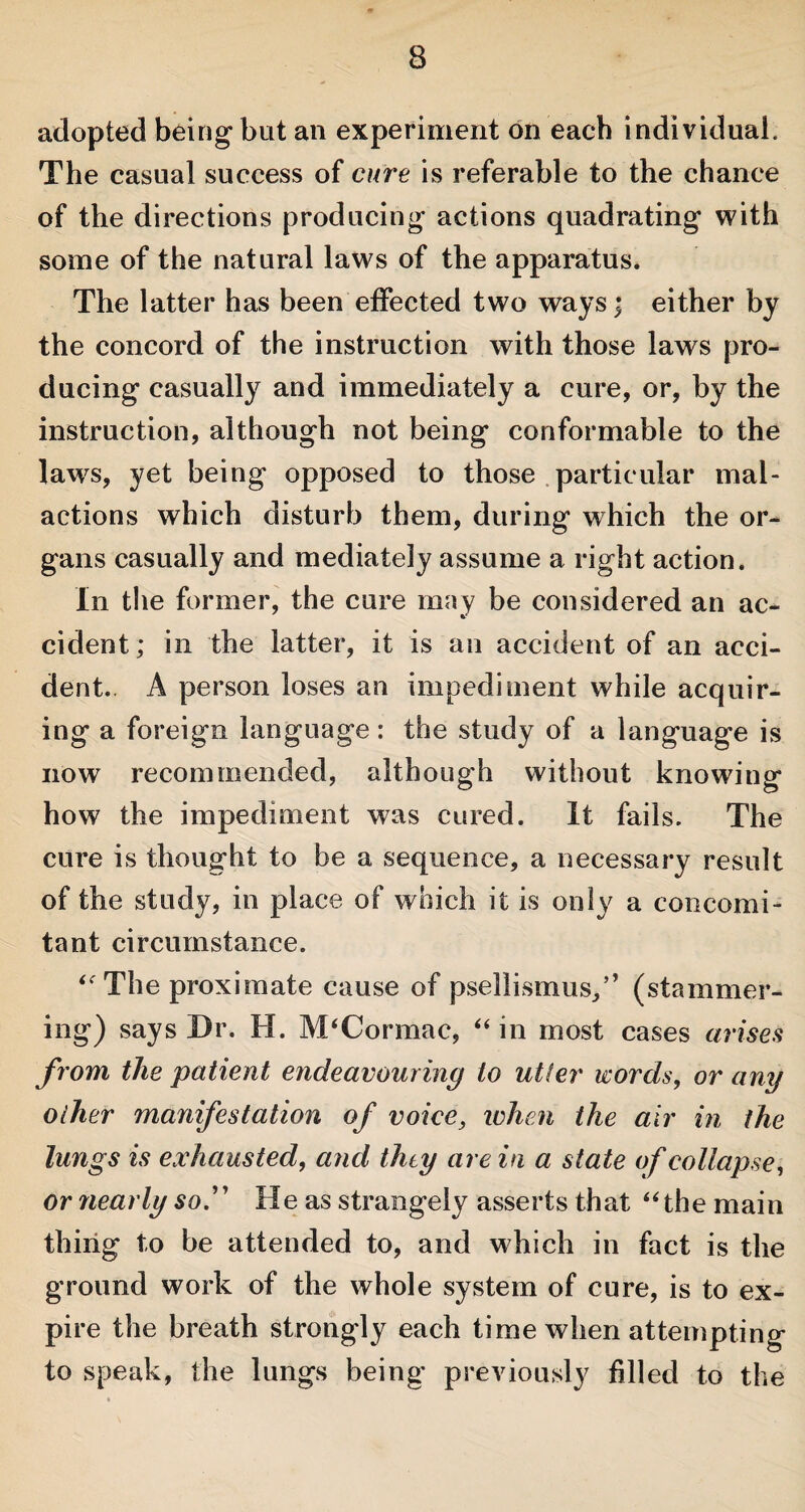 adopted being but an experiment on each individual. The casual success of cure is referable to the chance of the directions producing actions quadrating with some of the natural laws of the apparatus. The latter has been effected two ways; either by the concord of the instruction with those laws pro¬ ducing casually and immediately a cure, or, by the instruction, although not being conformable to the laws, yet being opposed to those particular mal- actions which disturb them, during which the or¬ gans casually and mediately assume a right action. In the former, the cure may be considered an ac¬ cident; in the latter, it is an accident of an acci¬ dent. A person loses an impediment while acquir¬ ing a foreign language: the study of a language is now recommended, although without knowing how the impediment was cured. It fails. The cure is thought to be a sequence, a necessary result of the study, in place of which it is only a concomi¬ tant circumstance. ‘The proximate cause of psellismus,” (stammer¬ ing) says Dr. H. M‘Cor mac, “ in most cases arises from the patient endeavouring to utter words, or any other manifestation of voice, when the air in the lungs is exhausted, and they are in a state of collapse, or nearly so.” He as strangely asserts that “the main thing to be attended to, and which in fact is the ground work of the whole system of cure, is to ex¬ pire the breath strongly each time when attempting to speak, the lungs being previously filled to the