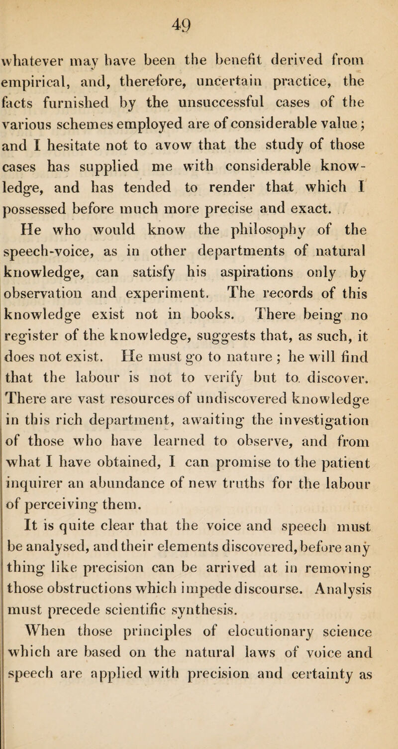 whatever may have been the benefit derived from empirical, and, therefore, uncertain practice, the facts furnished by the unsuccessful cases of the various schemes employed are of considerable value; and I hesitate not to avow that the study of those cases has supplied me with considerable know¬ ledge, and has tended to render that which I possessed before much more precise and exact. He who would know the philosophy of the speech-voice, as in other departments of natural knowledge, can satisfy his aspirations only by observation and experiment. The records of this knowledge exist not in books. There being no register of the knowledge, suggests that, as such, it does not exist. He must go to nature ; he will find that the labour is not to verify but to. discover. There are vast resources of undiscovered knowledge in this rich department, awaiting the investigation of those who have learned to observe, and from what I have obtained, I can promise to the patient inquirer an abundance of new truths for the labour of perceiving them. It is quite clear that the voice and speech must be analysed, and their elements discovered, before any thing like precision can be arrived at in removing those obstructions which impede discourse. Analysis must precede scientific synthesis. When those principles of elocutionary science which are based on the natural laws of voice and speech are applied with precision and certainty as